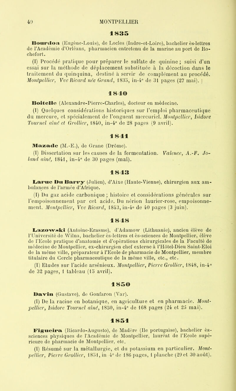 1835 Bourdon (Eugène-Louis), de Locles (Indre-et-Loire), bachelier ès-lettres de l’Académie d’Orléans, pharmacien entretenu de la marine au port de Ro- chefort. (I) Procédé pratique pour préparer le sulfate de quinine ; suivi d’un essai sur la méthode de déplacement substituée à la décoction dans le traitement du quinquina, destiné à servir de complément au procédé. Montpellier, Vve Ricard née Grand, 1835, in-4° de 31 pages (27 mai), j 1840 Boitellc (Alexandre-Pierre-Charles), docteur en médecine. (I) Quelques considérations historiques sur l’emploi pharmaceutique du mercure, et spécialement de l’onguent mercuriel. Montpellier, Isidore Tournel aîné et Grollier, 1840, in-4° de 28 pages (9 avril). 1841 Mazadc (M.-E.), de Grane (Drôme). (I) Dissertation sur les causes de la fermentation. Valence, A.-F. Jo- land aîné, 1841, in-4° de 30 pages (mai). 1843 Lame Du Barry (Julien), d’Aixe (Haute-Vienne), chirurgien aux am- bulances de l’armée d’Afrique. (I) Du gaz acide carbonique; histoire et considérations générales sur l’empoisonnement par cet acide. Du nérion laurier-rose, empoisonne- ment. Montpellier, Vve Ricard, 1843, in-4° de 40 pages (3 juin). 1848 Lazow^ki (Antoine-Erasme), d’Adamow (Lithuanie), ancien élève de TUniversité de Wilna, bachelier ès-lettres et ès-sciences de Montpellier, élève de l’Ecole pratique d’anatomie et d’opérations chirurgicales de la Faculté de médecine de Montpellier, ex-chirurgien chef externe à l’Hôtel-Dieu Saint-Eloi de la même ville, préparateur à l’Ecole de pharmacie de Montpellier, membre titulaire du Cercle pharmaceutique de la même ville, etc., etc. (I) Etudes sur l’acide arsénieux. Montpellier, Pierre Grollier, 1848, in-4° de 32 pages, 1 tableau (15 avril). 1850 Daviti (Gustave), de Gonfaron (Var). (I) De la racine en botanique, en agriculture et en pharmacie. Mont- pellier, Isidore Tournel aîné, 1850, in-4° de 168 pages (24 et 25 mai). 1851 Fig'iicira (Ricardo-Augusto), de Madère (Ile portugaise), bachelier ès- sciences physiques de l’Académie de Montpellier, lauréat de l’Ecole supé- rieure de pharmacie de Montpellier, etc. (I) Résumé sur la métallurgie, et du potassium en particulier. Mont-