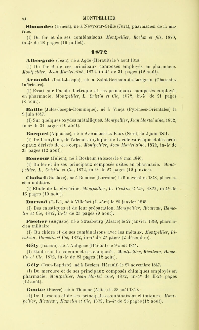 Simandre (Ernest), né à Nevy-sur-Seille (Jura), pharmacien de la ma- rine. (I) Du fer et de ses combinaisons. Montpellier, Boehm et fils, 1870, in-4° de 28 pages (16 juillet). 1872 Alberville (Jean), né à Agde (Hérault) le 7 août 1846. (I) Du fer et de ses principaux composés employés en pharmacie. Montpellier, Jean Martel aîné, 4872, in-4° de 31 pages (12 août). Arnould (Paul-Joseph), né à Saint-Germain-de-Luzignan (Charente- Inférieure). (I) Essai sur l’acide tartrique et ses principaux composés employés en pharmacie. Montpellier, L. Cristin et Cie, 1872, in-4° de 21 pages (8 août). liatlle (Jules-Joseph-Dominique), né à Yinça (Pyrénées-Orientales) le 9 juin 1847. (I) Sur quelques oxydes métalliques. Montpellier, Jean Martel aîné, 1872, in-4° de 31 pages (10 août). Boecfuet (Alphonse), né à St-Amand-les-Eaux (Nord) le 2 juin 1851. (I) De l’amylène, de l’alcool amylique, de l’acide valérique et des prin- cipaux dérivés de ces corps. Montpellier, Jean Martel aîné, 1872, in-4° de 23 pages (12 août). Boncour (Julien), né à Rosheim (Alsace) le 8 mai 1846. (I) Du fer et de ses principaux composés usités en pharmacie. Mont- pellier, L. Cristin et Cie, 1872, in-4° de 27 pages (19 janvier). Cliolsel (Gustave), né à Rombas (Lorraine) le 6 novembre 1848, pharma- cien militaire. (I) Etude de la glycérine. Montpellier, L. Cristin et Cie, 1872, in-4° de 15 pages (10 août). Durand (J.-R.), né à Villefort (Lozère) le 26 janvier 1848. (I) Des caustiques et de leur préparation. Montpellier, Ricateau, Rame- Un et Cie, 1872, in-4° de 25 pages (9 août). Fischer (Auguste), né à Strasbourg (Alsace) le 27 janvier 1848, pharma- cien militaire. (I) Du chlore et de ses combinaisons avec les métaux. Montpellier, Ri- cateau, Hamelinet Cie, 1872, in-4° de 27 pages (2 décembre). Gély (Ismairi), né à Autignac (Hérault) le 9 août 1844. (I) Etude sur le calcium et ses composés. Montpellier, Ricateau, Hame- lin et Cie, 1872, in-4° de 23 pages (12 août). Gély (Jean-Raptiste), né à Réziers (Hérault) le 27 novembre 1847. (I) Du mercure et de ses principaux composés chimiques employés en pharmacie. Montpellier, Jean Martel aîné, 1872, in-4° de 11-24 pages (12 août). Goutte (Pierre), né à Thionne (Allier) le 28 août 1850. (I) De l’arsenic et de ses principales combinaisons chimiques. Mont- pellier, Ricateau, Hamelin et Cie, 1872, in-4° de 25 pages (12 août).