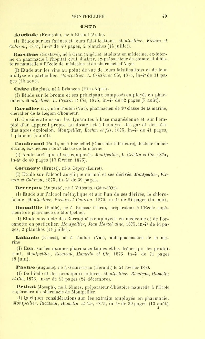 1875 Aug'laxlc (François), né à Ricaud (Aude). (I) Etude sur les farines et leurs falsifications. Montpellier, Firmin et Cabirou, 1875, in-4° de 40 pages, 2 planches (14 juillet). liarüluiN (Gustave), né à Oran (Algérie), étudiant en médecine, ex-inter- ne en pharmacie à l’hôpital civil d'Alger, ex-préparateur de chimie et d’his- toire naturelle à l’Ecole de médecine et de pharmacie d’Alger. (I) Etude sur les vins au point de vue de leurs falsifications et de leur analyse en particulier. Montpellier, L. Cristin et Cie, 1875, in-4° de 31 pa- ges (12 août). Caire (Eugène), né à Briançon (Htes-Alpes). (I) Etude sur le brome et ses principaux composés employés en phar- macie. Montpellier, L. Cristin et Cie, 1875, in-4° de 52 pages (5 août). Cavalier (J.), né à Toulon (Var), pharmacien de lre classe de la marine, chevalier de la Légion d’honneur. (I) Considérations sur les dynamites à base magnésienne et sur l’em- ploi d’un appareil propre au dosage et à l’analyse des gaz et des rési- dus après explosion. Montpellier, Boehm et fils, 1875, in-4° de 41 pages, 1 planche (4 août). CoiiiEjeaurf (Paul), né à Rochefort (Charente-Inférieure), docteur en mé- decine, ex-médecin de 2e classe de la marine. (I) Acide tartrique et ses composés. Montpellier, L. Cristin et Cie, 1874, in-4° de 40 pages (17 février 1875). Corinery (Ernest), né à Cepoy (Loiret). (I) Etude sur l’alcool amylique normal et ses dérivés. Montpellier, Fir- min et Cabirou, 1875, in-4° de 39 pages. Derrepas (Auguste), né à Vitteaux (Côte-d’Or). (I) Etude sur l’alcool méthylique et sur l’un de ses dérivés, le chloro- forme. Montpellier, Firmin et Cabirou, 1875, in-4° de 84 pages (14 mai). DonarflISe (Emile), né à Brassac (Tarn), préparateur à l’Ecole supé- rieure de pharmacie de Montpellier. (1) Etude succincte des Borraginées employées en médecine et de l’or- canette en particulier. Montpellier, Jean Martel aîné, 1875, in-4° de 44 pa- ges, 2 planches (14 juillet). Lalamle (Ernest), né à Toulon (Var), aide-pharmacien de la ma- rine. (I) Essai sur les mannes pharmaceutiques et les frênes qui les produi- sent. Montpellier, Ricateau, Hamelin et Cie, 1875, in-4° de 71 pages (9 juin). Pastre (Auguste), né à Graissessac (Hérault) le 24 février 1850. (I) De l’iode et des principaux iodures. Montpellier, Ricateau, Hamelin et Cie, 1875, in-4° de 43 pages (24 décembre). Petitot (Joseph), né à Nîmes, préparateur d’histoire naturelle à l’Ecole supérieure de pharmacie de Montpellier. (I) Quelques considérations sur les extraits employés en pharmacie. Montpellier, Ricateau, Hamelin et Cie, 1875, in-4o de 39 pages (13 août).