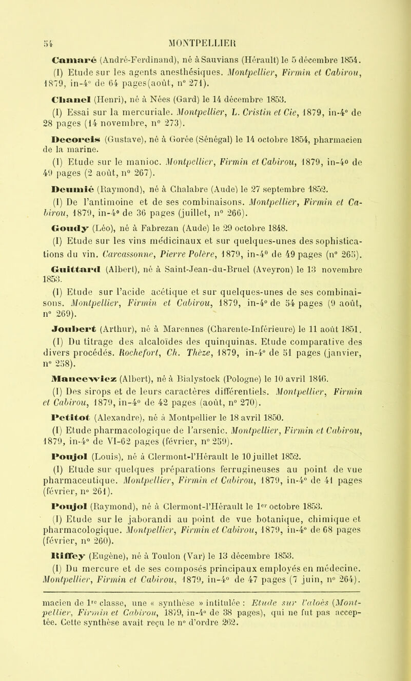 Camaré (André-Ferdinand), né àSauvians (Hérault) le 5 décembre 1854. (I) Etude sur les agents anesthésiques. Montpellier, Firmin et Cabirou, 1879, in-4° de 64 pages(août, n° 271). Cliunel (Henri), né à Nées (Gard) le 14 décembre 1853. (I) Essai sur la mercuriale. Montpellier, L. Gristinet Cie, 1879, in-4° de 28 pages (14 novembre, n° 273). Decoreis (Gustave), né à Gorée (Sénégal) le 14 octobre 1854, pharmacien de la marine. (I) Etude sur le manioc. Montpellier, Firmin et Cabirou, 1879, in-4° de 49 pages (2 août, n° 267). Dcumié (Raymond), né à Ghalabre (Aude) le 27 septembre 4852. (I) De l’antimoine et de ses combinaisons. Montpellier, Firmin et Ca- birou, 1879, in-4° de 36 pages (juillet, n° 266). Goucly (Léo), né à Fabrezan (Aude) le 29 octobre 1848. (I) Etude sur les vins me'dicinaux et sur quelques-unes des sophistica- tions du vin. Carcassonne, Pierre Polère, 1879, in-4° de 49 pages (n° 265). GuittoiMl (Albert), né à Saint-Jean-du-Bruel (Aveyron) le 13 novembre 1853. (1) Etude sur l’acide acétique et sur quelques-unes de ses combinai- sons. Montpellier, Firmin et Cabirou, 1879, in-4° de 54 pages (9 août, n° 269). JouI>ei*t (Arthur), né à Marennes (Charente-Inférieure) le 11 août 1851. (I) Du titrage des alcaloïdes des quinquinas. Etude comparative des divers procédés. Rochefort, Ch. Thèze, 1879, in-4° de 51 pages (janvier, n° 258). Mancewiez (Albert), né à Bialystock (Pologne) le 10 avril 1846. (I) Des sirops et de leurs caractères différentiels. Montpellier, Firmin et Cabirou, 1879, in-4° de 42 pages (août, n° 270). Petitot (Alexandre), né à Montpellier le 18 avril 1850. (I) Etude pharmacologique de l’arsenic. Montpellier, Firmin et Cabirou, 1879, in-4° de VI-62 pages (février, n°259). Poujol (Louis), né à Clermont-l’Hérault le 10 juillet 1852. (I) Etude sur quelques préparations ferrugineuses au point de vue pharmaceutique. Montpellier, Firmin et Cabirou, 1879, in-4° de 41 pages (février, n° 261). Poujol (Raymond), né à Clermont-l’Hérault le 1er octobre 1853. (I) Etude sur le jaborandi au point de vue botanique, chimique et pharmacologique. Montpellier, Firmin et Cabirou, 1879, in-4° de 68 pages (février, n° 260). llilFcy (Eugène), né à Toulon (Var) le 13 décembre 1853. (1) Du mercure et de ses composés principaux employés en médecine. Montpellier, Firmin et Cabirou, 1879, in-4° de 47 pages (7 juin, n° 264). macien de lro classe, une « synthèse » intitulée : Etude sur l’aloès (Mont- pellier, Firmin et Cabirou, 1879, in-4° de 38 pages), qui ne fut pas accep- tée. Cette synthèse avait reçu le n° d’ordre 262.