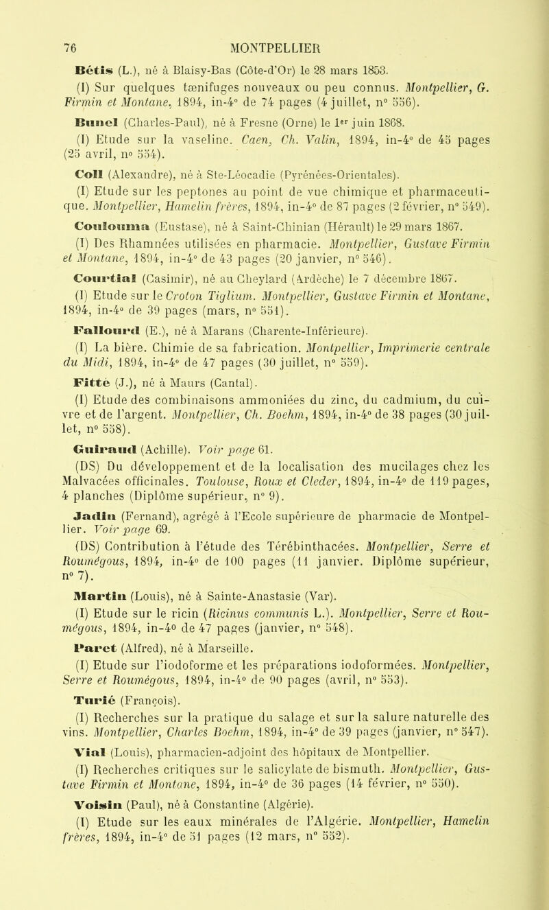 Bétis (L.), né à Blaisy-Bas (Côte-d’Or) le 28 mars 1853. (I) Sur quelques tænifuges nouveaux ou peu connus. Montpellier, G. Firmin et Montané, 1894, in-4° de 74 pages (4 juillet, n° 556). Buncl (Charles-Paul), né à Fresne (Orne) le 1er juin 1868. (I) Etude sur la vaseline. Caen, Ch. Valin, 1894, in-4° de 45 pages (25 avril, n° 554). Coll (Alexandre), né à Ste-Léocadie (Pyrénées-Orientales). (I) Etude sur les peptones au point de vue chimique et pharmaceuti- que. Montpellier, Hamelin frères, 1894, in-4° de 87 pages (2 février, n° 549). Coulouma. (Eustase), né à Saint-Chinian (Hérault) le 29 mars 1867. (I) Des Rhamnées utilisées en pharmacie. Montpellier, Gustave Firmin et Montané, 1894, in-4° de 43 pages (20 janvier, n° 546). CourtiaS (Casimir), né au Cheylard (Ardèche) le 7 décembre 1867. (I) Etude sur le Croton Tiglium. Montpellier, Gustave Firmin et Montané, 1894, in-4° de 39 pages (mars, n° 551). Fallourcl (E.), né à Marans (Charente-Inférieure). (I) La bière. Chimie de sa fabrication. Montpellier, Imprimerie centrale du Midi, 1894, in-4° de 47 pages (30 juillet, n° 559). Fitté (J.), né à Maurs (Cantal). (I) Etude des combinaisons ammoniées du zinc, du cadmium, du cui- vre et de l’argent. Montpellier, Ch. Boehm, 1894, in-4° de 38 pages (30 juil- let, n° 558). Guiraud (Achille). Voir page 61. (DS) Du développement et de la localisation des mucilages chez les Malvacées officinales. Toulouse, Roux et Cleder, 1894, in-4° de 119 pages, 4 planches (Diplôme supérieur, n° 9). Jadiü (Fernand), agrégé à l’Ecole supérieure de pharmacie de Montpel- lier. Voir page 69. (DS) Contribution à l’étude des Térébinthacées. Montpellier, Serre et Roumégous, 1894, in-4° cle 100 pages (11 janvier. Diplôme supérieur, n° 7). Martin (Louis), né à Sainte-Anastasie (Var). (I) Etude sur le ricin (Ricinus commuais L.). Montpellier, Serre et Rou- mégous, 1894, in-4o de 47 pages (janvier, n° 548). Faret (Alfred), né à Marseille. (I) Etude sur l’iodoforme et les préparations iodoformées. Montpellier, Serre et Roumégous, 1894, in-4° de 90 pages (avril, n° 553). Turié (François). (I) Recherches sur la pratique du salage et sur la salure naturelle des vins. Montpellier, Charles Boehm, 1894, in-4° de 39 pages (janvier, n° 547). Vial (Louis), pharmacien-adjoint des hôpitaux de Montpellier. (I) Recherches critiques sur le salicylate de bismuth. Montpellier, Gus- tave Firmin et Montané, 1894, in-4° de 36 pages (14 février, n° 550). Voisin (Paul), né à Constantine (Algérie). (I) Etude sur les eaux minérales de l’Algérie. Montpellier, Hamelin frères, 1894, in-4° de 51 pages (12 mars, n° 552).