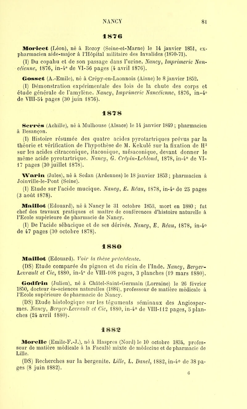 1876 Moricet (Léon), né à Rozoy (Seine-et-Marne) le 14 janvier 1851, ex- pharmacien aide-major à l'Hôpital militaire des Invalides (1870-71). (I) Du copahu et de son passage dans l’urine. Nancy, Imprimerie Nan- céienne, 1876, in-4° de VI-56 pages (4 avril 1876). Gosset (A.-Emile), né à Crépy-en-Laonnois (Aisne) le 8 janvier 1852. (I) Démonstration expérimentale des lois de la chute des corps et étude générale de l’amylène. Nancy, Imprimerie Nancéienne, 1876, in-4° de VIII-54 pages (30 juin 1876). 1878 Serrés (Achille), né à Mulhouse (Alsace) le 14 janvier 1849 ; pharmacien à Besançon. (I) Histoire résumée des quatre acides pyrotartriques prévus par la théorie et vérification de l’hypothèse de M. Kekulé sur la fixation de H2 sur les acides citraconique, itaconique, mésaconique, devant donner le même acide pyrotartrique. Nancy, G. Crépin-Leblond, 1878, in-4° de VI- 17 pages (30 juillet 1878). Wariti (Jules), né à Sedan (Ardennes) le 18 janvier 1853 ; pharmacien à Joinville-le-Pont (Seine). (I) Etude sur l’acide mucique. Nancy, E. Réau, 1878, in-4° de 25 pages (3 août 1878). Maillot (Edouard), né à Nancy le 31 octobre 1853, mort en 1880 ; fut chef des travaux pratiques et maître de conférences d’histoire naturelle à l’Ecole supérieure de pharmacie de Nancy. (I) De l’acide sébacique et de ses dérivés. Nancy, E. Réau, 1878, in-4o de 47 pages (30 octobre 1878). 1880 Maillot (Edouard). Voir la thèse précédente. (DS) Etude comparée du pignon et du ricin de l’Inde. Nancy, Berger- Levrault et Cie, 1880, in-4° de VIII-108 pages, 3 planches (1.9 mars 1880). Godfriu (Julien), né à Châtel-Saint-Germain (Lorraine) le 26 février 1850, docteur ès-sciences naturelles (1884), professeur de matière médicale à l’Ecole supérieure de pharmacie de Nancy. (DS) Etude histologique sur les téguments séminaux des Angiosper- mes. Nancy, Berger-Levrault et Cie, 1880, in-4° de VIII-112 pages, 5 plan- ches (24 avril 1880). 188£ Morelle (Emile-F.-J.), né à Haspres (Nord) le 10 octobre 1834, profes- seur de matière médicale à la Faculté mixte de médecine et de pharmacie de Lille. (DS) Recherches sur la bergenite. Lille, L. Danel, 1882, in-4<> de 38 pa- ges (8 juin 1882). 6