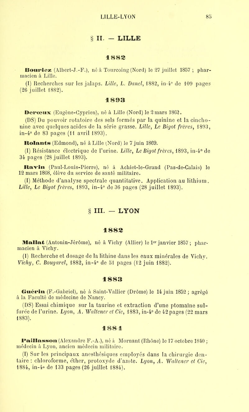 § II. — LILLE 1883 UouHcz (Albert-J.-F.), né à Tourcoing (Nord) le 27 juillet 1857 ; phar- macien à Lille. (I) Recherches sur les jalaps. Lille, L. Dcinel, 1882, in-4° de 109 pages (26 juillet 1882). 1833 Derœux (Eugène-Cyprien), né à Lille (Nord) le 2 mars 1862. (DS) Du pouvoir rotatoire des sels formés par la quinine et la cincho- nine avec quelques acides de la série grasse. Lille, Le Bigot frères, 1893, in-4° de 83 pages (11 avril 1893). Rolïints (Edmond), né à Lille (Nord) le 7 juin 1869. (I) Résistance électrique de l’urine. Lille, Le Bigot frères, 1893, in-4° de 34 pages (28 juillet 1893). Ravin (Paul-Louis-Pierre), né à Achiet-le-Grand (Pas-de-Calais) le 12 mars 1868, élève du service de santé militaire. (I) Méthode d’analyse spectrale quantitative. Application au lithium. Lille, Le Bigot frères, 1893, in-4° de 36 pages (28 juillet 1893). § III. — LYON 1883 Mallat (Antonin-Jérôme), né à Vichy (Allier) le lor janvier 1857 ; phar- macien à Vichy. (1) Recherche et dosage de la lithine dans les eaux minérales de Vichy. Vichy, C. Bougarel, 1882, in-4° de 51 pages (12 juin 1882). 1883 Guérin (F.-Gabriel), né à Saint-Vallier (Drôme) le 14 juin 1852 ; agrégé à la Faculté de médecine de Nancy. (DS) Essai chimique sur la taurine et extraction d’une ptomaïne sul- furée de l’urine. Lyon, A. Waltener et Cie, 1883, in-4° de 42 pages (22 mars 1883). 1881 RaîIIasson (Alexandre F.-A.), né à Mornant (Rhône) le 17 octobre 1840 ; médecin à Lyon, ancien médecin militaire. (I) Sur les principaux anesthésiques employés dans la chirurgie den- taire : chloroforme, éther, protoxyde d’azote. Lyon, A. Waltener et Cie, 1884, in-4° de 133 pages (26 juillet 1884).