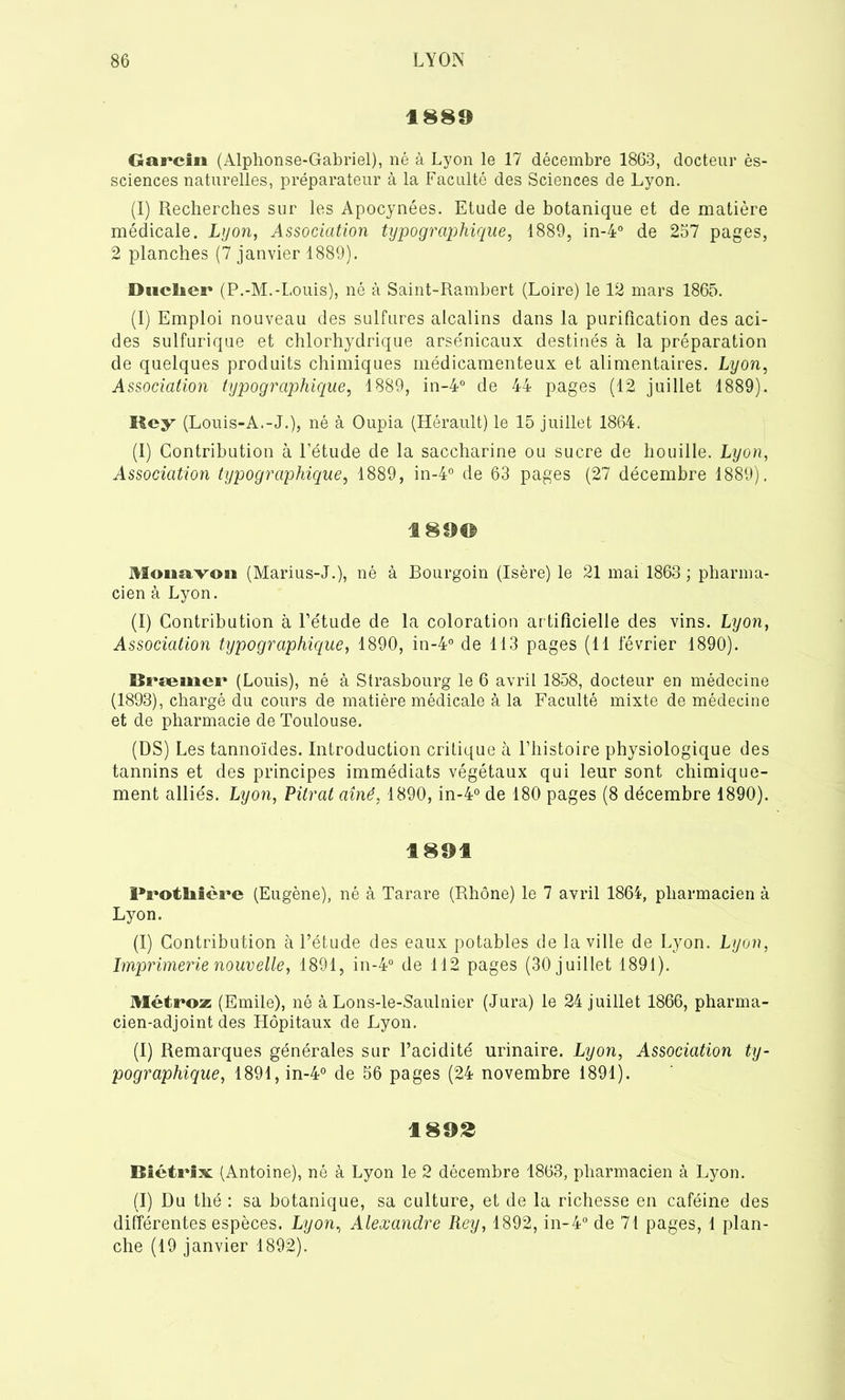 1889 Garcin (Alphonse-Gabriel), né à Lyon le 17 décembre 1863, docteur ès- sciences naturelles, préparateur à la Faculté des Sciences de Lyon. (I) Recherches sur les Apocynées. Etude de botanique et de matière médicale. Lyon, Association typographique, 1889, in-4° de 257 pages, 2 planches (7 janvier 1889). DhcIici' (P.-M.-Louis), né à Saint-Rambert (Loire) le 12 mars 1865. (I) Emploi nouveau des sulfures alcalins dans la purification des aci- des sulfurique et chlorhydrique arsenicaux destinés à la préparation de quelques produits chimiques médicamenteux et alimentaires. Lyon, Association typographique, 1889, in-4° de 44 pages (12 juillet 1889). Rey (Louis-A.-J.), né à Oupia (Hérault) le 15 juillet 1864. (I) Contribution à l’étude de la saccharine ou sucre de houille. Lyon, Association typographique, 1889, in-4° de 63 pages (27 décembre 1889). 1890 3Soiaavoai (Marius-J.), né à Bourgoin (Isère) le 21 mai 1863 ; pharma- cien à Lyon. (I) Contribution à l’étude de la coloration artificielle des vins. Lyon, Association typographique, 1890, in-4° de 113 pages (11 lévrier 1890). Bræmer (Louis), né à Strasbourg le 6 avril 1858, docteur en médecine (1893), chargé du cours de matière médicale à la Faculté mixte de médecine et de pharmacie de Toulouse. (DS) Les tannoïdes. Introduction critique à l’histoire physiologique des tannins et des principes immédiats végétaux qui leur sont chimique- ment alliés. Lyon, Vitrât aîné, 1890, in-4° de 180 pages (8 décembre 1890). 1891 Protliière (Eugène), né à Tarare (Rhône) le 7 avril 1864, pharmacien à Lyon. (I) Contribution à l’étude des eaux potables de la ville de Lyon. Lyon, Imprimerie nouvelle, 1891, in-4° de 112 pages (30 juillet 1891). Méti»oz (Emile), né à Lons-le-Saulnier (Jura) le 24 juillet 1866, pharma- cien-adjoint des Hôpitaux de Lyon. (I) Remarques générales sur l’acidité urinaire. Lyon, Association ty- pographique, 1891, in-4° de 56 pages (24 novembre 1891). 1892 Biétrfx (Antoine), né à Lyon le 2 décembre 1863, pharmacien à Lyon. (I) Du thé : sa botanique, sa culture, et de la richesse en caféine des différentes espèces. Lyon, Alexandre Rey, 1892, in-4° de 71 pages, 1 plan- che (19 janvier 1892).