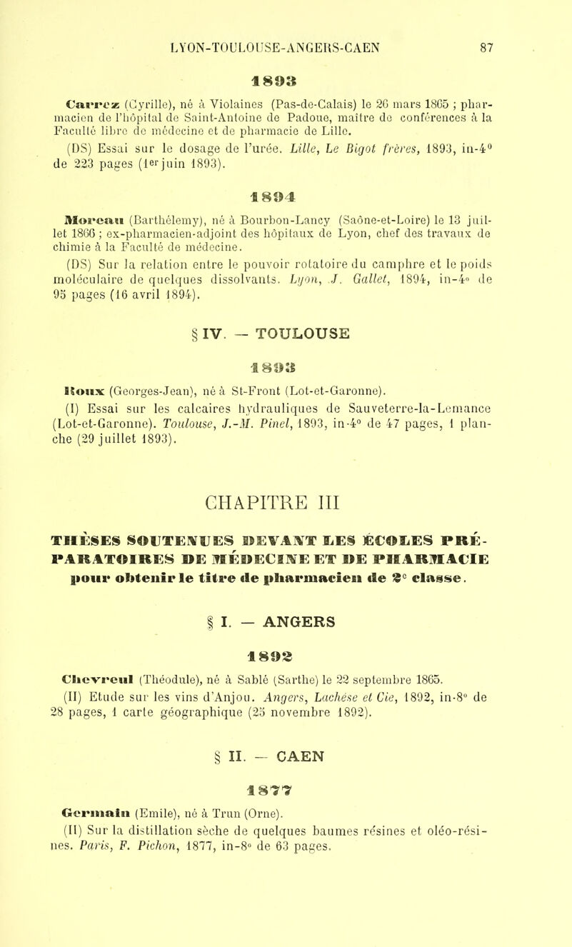 189» Carrez (Cyrille), né à Yiolaines (Pas-de-Calais) le 26 mars 1865 ; phar- macien de l’hôpital de Saint-Antoine de Padoue, maître de conférences à la Faculté libre do médecine et de pharmacie de Lille. (DS) Essai sur le dosage de l’urée. Lille, Le Bigot frères, 1893, in-4° de 223 pages (1erjuin 1893). 1804 Moreau (Barthélemy), né à Bourbon-Lancy (Saône-et-Loire) le 13 juil- let 1866 ; ex-pharmacien-adjoint des hôpitaux de Lyon, chef des travaux de chimie à la Faculté de médecine. (DS) Sur la relation entre le pouvoir rotatoire du camphre et le poids moléculaire de quelques dissolvants. Lyon, J. Gallet, 1894, in-4° de 95 pages (16 avril 1894). § IV. — TOULOUSE 180» Houx (Georges-Jean), né à St-Front (Lot-et-Garonne). (I) Essai sur les calcaires hydrauliques de Sauveterre-la-Lemance (Lot-et-Garonne). Toulouse, J.-M. Pinel, 1893, in-4° de 47 pages, 1 plan- che (29 juillet 1893). CHAPITRE III THÈSES SOUTENUES DEVAIT ILES ÉCOIiES PRÉ P ARATOIRES HE MEDECIMEET ME PHARMACIE pour obtenir le titre fie pltarnsacieu de £c classe. | I. — ANGERS 1892 Clievreul (Théodule), né à Sablé (Sarthe) le 22 septembre 1865. (II) Etude sur les vins d’Anjou. Angers, Lachése et Cie, 1892, in-8° de 28 pages, 1 carte géographique (25 novembre 1892). § II. — CAEN 1877 Germain (Emile), né à Trun (Orne). (Il) Sur la distillation sèche de quelques baumes re'sines et oléo-rési- nes. Paris, F. Pichon, 1877, in-8° de 63 pages.