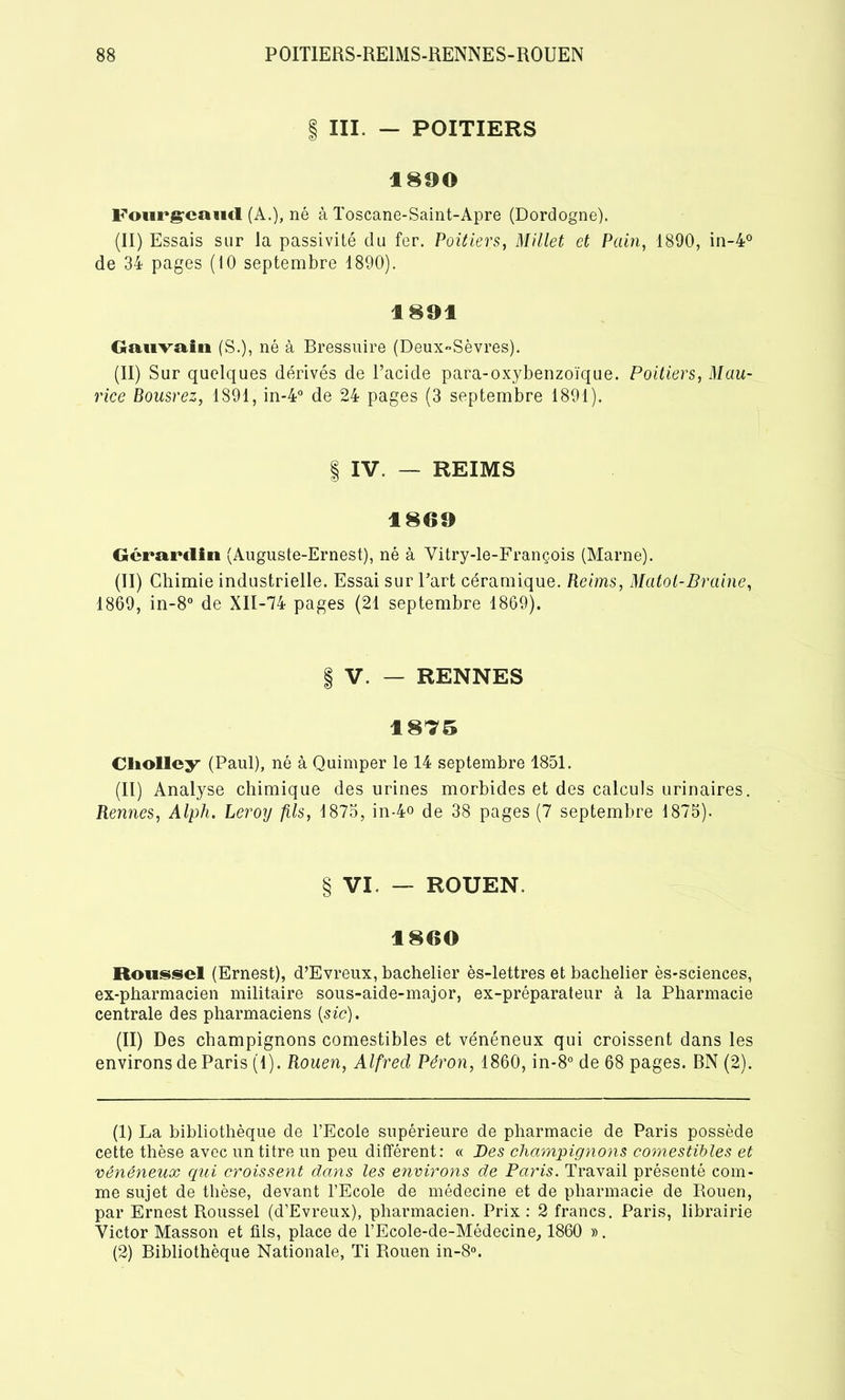 | III. — POITIERS 1890 Fourgrcaud (A.), né à Toscane-Saint-Apre (Dordogne). (II) Essais sur la passivité du fer. Poitiers, Millet et Pain, 1890, in-4° de 34 pages (10 septembre 1890). 1891 Gauvain (S.), né à Bressnire (Deux-Sèvres). (II) Sur quelques dérivés de l’acide para-oxybenzoïque. Poitiers, Mau- rice Bousrez, 1891, in-4° de 24 pages (3 septembre 1891). § IV. — REIMS 1869 Gcrarclin (Auguste-Ernest), né à Vitry-le-François (Marne). (II) Chimie industrielle. Essai sur l’art céramique. Reims, Matol-Braine, 1869, in-8° de XII-74 pages (21 septembre 1869). | V. — RENNES 1875 Cliolley (Paul), né à Quimper le 14 septembre 1851. (II) Analyse chimique des urines morbides et des calculs urinaires. Rennes, Alph. Leroy fils, 1875, in-4° de 38 pages (7 septembre 1875). § VI. — ROUEN. 1860 Roussel (Ernest), d’Evreux, bachelier ès-lettres et bachelier ès*sciences, ex-pharmacien militaire sous-aide-major, ex-préparateur à la Pharmacie centrale des pharmaciens (sic). (II) Des champignons comestibles et vénéneux qui croissent dans les environs de Paris (1). Rouen, Alfred Péron, 1860, in-8° de 68 pages. BN (2). (1) La bibliothèque de l’Ecole supérieure de pharmacie de Paris possède cette thèse avec un titre un peu différent: « Des champignons comestibles et vénéneux qui croissent dans les environs de Paris. Travail présenté com- me sujet de thèse, devant l’Ecole de médecine et de pharmacie de Rouen, par Ernest Roussel (d’Evreux), pharmacien. Prix : 2 francs. Paris, librairie Victor Masson et fils, place de l’Ecole-de-Médecine, 1860 ». (2) Bibliothèque Nationale, Ti Rouen in-8°.