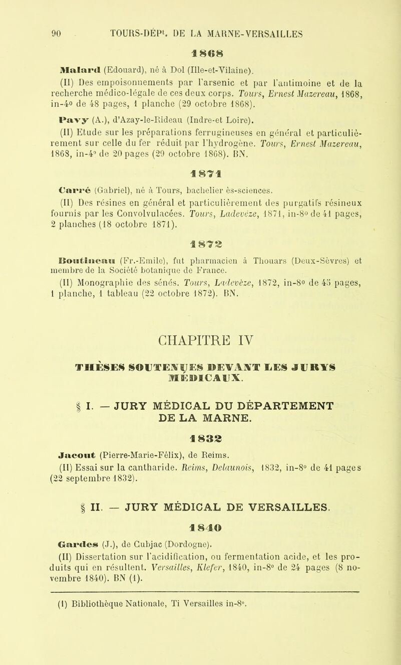 1868 Malawi (Edouard), né à Dol (Ille-et-Vilaine). (II) Des empoisonnements par l’arsenic et par l’antimoine et de la recherche médico-légale de ces deux corps. Tours, Ernest Mazereau, 1868, in-4o de 48 pages, 1 planche (29 octobre 1868). Pavy (A.), d’Azay-le-Rideau (Indre-et Loire). (II) Etude sur les préparations ferrugineuses en général et particuliè- rement sur celle du fer réduit par l’hydrogène. Tours, Ernest Mazereau, 1868, in-4° de 20 pages (29 octobre 1868). BN. 1871 Carré (Gabriel), né à Tours, bachelier ès-sciences. (II) Des résines en général et particulièrement des purgatifs résineux fournis parles Convolvulacées. Tours, Ladevèze, 1871, in-8ode41 pages, 2 planches (18 octobre 1871). 1873 lîoaiiiiean (Fr.-Emile), fut pharmacien à Tliouars (Deux-Sèvres) et membre de la Société botanique de France. (II) Monographie des sénés. Tours, Ladevèze, 1872, in-8o de 45 pages, 1 planche, 1 tableau (22 octobre 1872). BN. CHAPITRE IY THÈSES SOUTENUES DEVAIT EES J E KITS MÈI5IC AUX | I. — JURY MÉDICAL DU DÉPARTEMENT DE LA MARNE. 1833 Jacout (Pierre-Marie-Félix), de Reims. (II) Essai sur la cantharide. Reims, Delaunois, 1832, in-8° de 41 pages (22 septembre 1832). | II. — JURY MÉDICAL DE VERSAILLES. 184© Gardes (J.), de Cubjac (Dordogne). (II) Dissertation sur l’acidification, ou fermentation acide, et les pro- duits qui en résultent. Versailles, Klefer, 1840, in-8° de 24 pages (8 no- vembre 1840). BN (1).