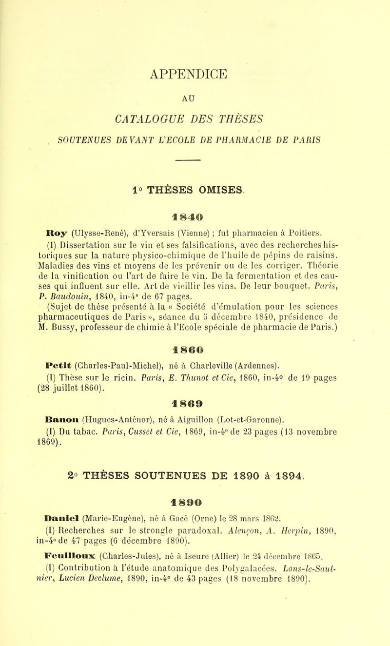 APPENDICE AU CATALOGUE DES THÈSES SOUTENUES DEVANT L'ÉCOLE DE PHARMACIE DE PARIS 1® THÈSES OMISES 1840 Roy (Ulysse-René), d’Yversais (Vienne) ; fut pharmacien à Poitiers. (I) Dissertation sur le vin et ses falsifications, avec des recherches his- toriques sur la nature physico-chimique de l’huile de pépins de raisins. Maladies des vins et moyens de les prévenir ou de les corriger. Théorie de la vinification ou l’art de faire le vin. De la fermentation et des cau- ses qui influent sur elle. Art de vieillir les vins. De leur bouquet. Paris, P. Baudouin, 1840, in-4° de 67 pages. (Sujet de thèse présenté à la « Société d’émulation pour les sciences pharmaceutiques de Paris», séance du 5 décembre 1840, présidence de M. Bussy, professeur de chimie à l’Ecole spéciale de pharmacie de Paris.) 180© Petit (Charles-Paul-Michel), né à Charleville (Ardennes). (I) Thèse sur le ricin. Paris, E. Thunot etCie, 1860, in-4o de 19 pages (28 juillet 1860). 1809 Banon (Hugues-Anténor), né à Aiguillon (Lot-et-Garonne). (1) Du tabac. Paris, Cusset et Cie, 1869, in-4°de 23 pages (13 novembre 1869). 2° THÈSES SOUTENUES DE 1890 à 1894. 1890 Daniel (Marie-Eugène), né à Gacé (Orne) le 28 mars 1862. (I) Recherches sur le strongle paradoxal. Alençon, A. Herpin, 1890, in-4°de 47 pages (6 décembre 1890). Feuilloux: (Charles-Jules), né à Iseure (Allier) le 24 décembre 1865. (I) Contribution à l’étude anatomique des Polygalacées. Lons-le-Saul-