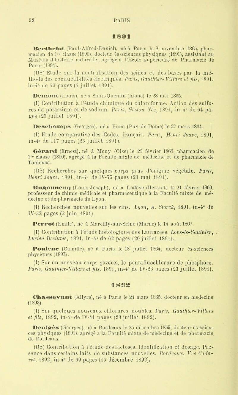 1891 Bertlielot (Paul-Alfred-Daniel), né à Paris le 8 novembre 1865, phar- macien de lre classe (1890), docteur ès-sciences physiques (1891), assistant au Muséum d’histoire naturelle, agrégé à l’Ecole supérieure de Pharmacie de Paris (1894). (DS) Etude sur la neutralisation des acides et des bases par la mé- thode des conductibilités électriques. Parts, Gauthier-Villars et fils, 1891, in-4° de 45 pages (4 juillet 1891). Demout (Louis), né à Saint-Quentin (Aisne) le 28 mai 1865. (I) Contribution à l’étude chimique du chloroforme. Action des sulfu- res de potassium et de sodium. Paris, Gaston Née, 1891, in-4° de 64 pa- ges (25 juillet 1891). Dcsche^mps (Georges), né à Riom (Puy-de-Dôme) le 27 mars 1864. (I) Etude comparative des Codex français. Paris, Henri Jouve, 1891, in-4° de 117 pages (25 juillet 1891). Gérard (Ernest), né à Mouy (Oise) le 23 février 1863, pharmacien de lre classe (1890), agrégé à la Faculté mixte de médecine et de pharmacie de Toulouse. (DS) Recherches sur quelques corps gras d’origine végétale. Paris, Henri Jouve, 1891, in-4° de IY-75 pages (23 mai 1891). Hugoimencj (Louis-Joseph), né à Lodève (Hérault) le 21 février 1860, professeur de chimie médicale et pharmaceutique à la Faculté mixte de mé- decine et de pharmacie de Lyon. (I) Recherches nouvelles sur les vins. Lyon, A. Storck, 1891, in-4° de IV-32 pages (2 juin 1891). Perrot (Emile), né à Marcilly-sur-Seine (Marne) le 14 août 1867. (I) Contribution à l’étude histologique des Lauracées. Lons-le-Saulnier, Lucien Declume, 1891, in-4° de 62 pages (20 juillet 1891). Poulenc (Camille), né à Paris le 18 juillet 1864, docteur ès-sciences physiques (1893). (I) Sur un nouveau corps gazeux, le pentafluochiorure de phosphore. Paris, Gauthier-Nillars et fils, 1891, in-4° de IV-23 pages (23 juillet 1891). Cliassevaiit (Allyre), né à Paris le 24 mars 1865, docteur en médecine (1893). (I) Sur quelques nouveaux chlorures doubles. Paris, Gaulhier-Villars et fils, 1892, in-4° de IY-41 pages (28 juillet 1892). Dcaiig'cs (Georges), né à Bordeaux le 25 décembre 1859, docteur ès-scien- ces physiques (1891), agrégé à la Faculté mixte de médecine et de pharmacie de Bordeaux. (DS) Contribution à l’étude des lactoses. Identification et dosage. Pré- sence dans certains laits de substances nouvelles. Bordeaux, Vve Cado- ret, 1892, in-4° de 69 pages (15 décembre 1892)*