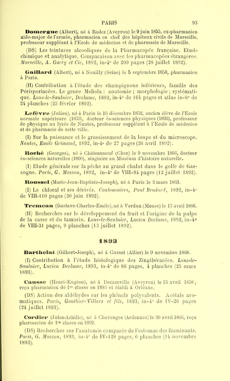 Domergue (Albert), né à Rodez (Aveyron) le 9 juin 1855, ex-pharmacien aide-major de l’armée, pharmacien en chef des hôpitaux civils de Marseille, professeur suppléant à l'Ecole de médecine et de pharmacie de Marseille. (DS) Les teintures alcooliques de la Pharmacopée française. Etude chimique et analytique. Comparaison avec les pharmacopées étrangères. Marseille, A. Garry et Cie, 1892, in-4° de 209 pages (28 juillet 1892). Gaillard (Albert), né à Neuilly (Seine) le 5 septembre 1858, pharmacien à Paris. (II) Contribution à l’étude des champignons inférieurs, famille des Périsporiacées. Le genre Meliola : anatomie; morphologie ; systémati- que. Lons-le-Saulnier, Declume, 1892, in-4° de 164 pages et atlas in-8° de 24 planches (25 février 1892). I^cfèvre (Julien), né à Paris le 16 décembre 1852, ancien élève de l’Ecole normale supérieure (1873), docteur ès-sciences physiques (1893), professeur de physique au lycée de Nantes, professeur suppléant à l’Ecole de médecine et de pharmacie de cette ville. (I) Sur la puissance et le grossissement de la loupe et du microscope. Nantes, Emile Grimaud, 1892, in-4° de 27 pages (26 avril 1892). iloclié (Georges), né à Châteauneuf (Cher) le 9 novembre 1866, docteur ès-sciences naturelles (1890), stagiaire au Muséum d’histoire naturelle. (I) Etude générale sur la pêche au grand chalut dans le golfe de Gas- cogne. Paris, G. Masson, 1892, in-4° de V1II-84 pages (12 juillet 1892). Roussel (Marie-Jean-Baptiste-Joseph), né à Paris le 2 mars 1863. (I) Le chloral et ses dérivés. Coulommiers, Paul Brodard, 1892, in-4° de VIII-110 pages (30 juin 1892). Trcmeau (Gustave-Gharles-Emile),né à Verdun (Meuse) le 17 avril 1866. (II) Recherches sur le développement du fruit et l’origine de la pulpe de la casse et du tamarin. Lons-le-Saulnier, Lucien Declume, 1892, in-4° de VIII-31 pages, 9 planches (13 juillet 1892). 18H8 Bartliclat (Gilbert-Joseph), né à Cusset (Allier) le 9 novembre 1868. (I) Contribution à l’étude histologique des Zingibéracées. Lons-le- Saulnier, Lucien Declume, 1893, in-4° de 86 pages, 4 planches (25 mars 1893). Causse (Henri-Eugène), né à Decazeville (Aveyron) le 15 avril 1858 ; reçu pharmacien de lre classe en 1886 et établi à Orléans. (DS) Action des aldéhydes sur les phénols polyvalents. Acétals aro- matiques. Paris, Gauthier-Villars et fils, 1893, in-4° de IV-26 pages (24 juillet 1893). CoiMlier' (Jules-Achille), né à Chevenges (Ardennes) le 20 avril 1866, reçu pharmacien de lre classe en 1892. (DS) Recherches sur l’anatomie comparée de l’estomac des Ruminants. Paris, G. Masson, 1893, in-4° de IV-128 pages, 6 planches (14 novembre 1893).