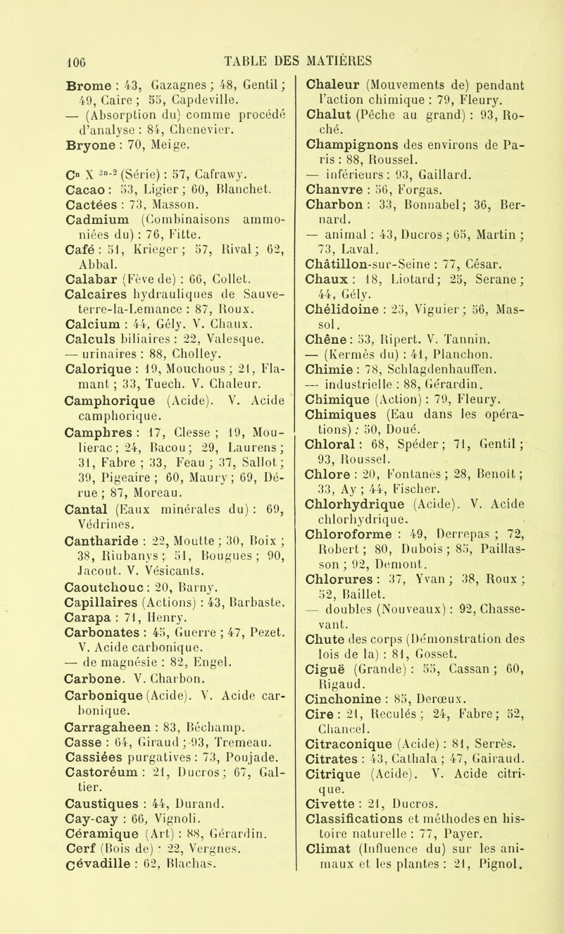 Brome : 43, Gazagnes ; 48, Gentil ; 49, Caire ; 55, Capdeville. — (Absorption du) comme procédé d’analyse : 84, Chenevier. Bryone : 70, Meige. O X 2n-2 (Série) : 57, Cafrawy. Cacao : 53, Ligier ; 60, Blanchet. Cactées : 73, Masson. Cadmium (Combinaisons ammo- niées du) : 76, Fitte. Café: 51, Krieger ; 57, Rival; 62, Abbal. Calabar (Fève de) : 66, Collet. Calcaires hydrauliques de Sauve- terre-la-Lemance : 87, Roux. Calcium : 44, Gély. Y. Chaux. Calculs biliaires : 22, Valesque. — urinaires : 88, Cholley. Calorique : 19, Mouchous; 21, Fla- mant ; 33, Tuech. V. Chaleur. Camphorique (Acide). Y. Acide camphorique. Camphres : 17, Clesse ; 19, Mou- liérac; 24, Bacou; 29, Laurens; 31, Fabre ; 33, Feau ; 37, Sallot; 39, Pigeaire ; 60, Maury ; 69, Dé- rue ; 87, Moreau. Cantal (Eaux minérales du) : 69, Védrines. Cantharide : 22, Moutte ; 30, Boix ; 38, Riubanys $, 51, Bougues ; 90, Jacout. V. Vésicants. Caoutchouc : 20, Barny. Capillaires (Actions) : 43, Barbaste. Carapa : 71, Henry. Carbonates : 45, Guerre ; 47, Pezet. V. Acide carbonique. — de magnésie : 82, Engel. Carbone. Y. Charbon. Carbonique (Acide). Y. Acide car- bonique. Carragaheen : 83, Béchamp. Casse : 64, Giraud;-93, Tremeau. Cassiées purgatives: 73, Poujade. Castoréum : 21, Ducros; 67, Gal- tier. Caustiques : 44, Durand. Cay-cay : 66, Vignoli. Céramique (Art) : 88, Gérardin. Cerf (Bois de) : 22, Vergnes. Cévadille : 62, Blachas. Chaleur (Mouvements de) pendant l’action chimique : 79, Fleury. Chalut (Pêche au grand) : 93, Ro- ché. Champignons des environs de Pa- ris : 88, Roussel. — inférieurs : 93, Gaillard. Chanvre : 56, Forgas. Charbon: 33, Bonnabel; 36, Ber- nard. — animal : 43, Ducros ; 65, Martin ; 73, Laval. Châtillon-sur-Seine : 77, César. Chaux: 18, Liotard; 25, Serane; 44, Gély. Chélidoine : 25, Viguier ; 56, Mas- sol . Chêne: 53, Ripert. V. Tannin. — (Kermès du) : 41, Planchon. Chimie : 78, Schlagdenhaufïen. — industrielle : 88, Gérardin. Chimique (Action) : 79, Fleury. Chimiques (Eau dans les opéra- tions) : 50, Doué. Chloral : 68, Spéder ; 71, Gentil; 93, Roussel. Chlore : 20, Fontanès ; 28, Benoit ; 33, Ay ; 44, Fischer. Chlorhydrique (Acide). V. Acide chlorhydrique. Chloroforme : 49, Derrepas ; 72, Robert ; 80, Dubois ; 85, Paillas- son ; 92, Demont. Chlorures: 37, Yvan; 38, Roux; 52, Baillet. — doubles (Nouveaux) : 92, Chasse- van t. Chute des corps (Démonstration des lois de la) : 81, Gosset. Ciguë (Grande) : 55, Cassan ; 60, Rigaud. Cinchonine : 85, Derœux. Cire: 21, Reculés; 24, Fabre; 52, Chancel. Citraconique (Acide) : 81, Serrés. Citrates : 43, Cathala ; 47, Gairaud. Citrique (Acide). V. Acide citri- que. Civette : 21, Ducros. Classifications et méthodes en his- toire naturelle : 77, Payer. Climat (Influence du) sur les ani- maux et les plantes : 21, Pignol.