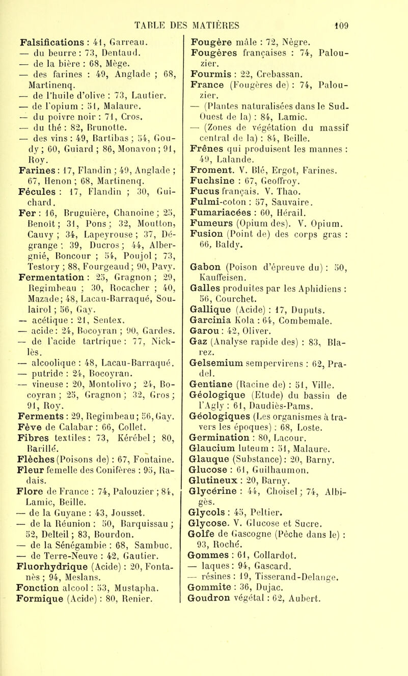 Falsifications : 41, Garreau. — du beurre: 73, Dentaud. — de la bière : 68, Mège. — des farines : 49, Anglade ; 68, Martinenq. — de l’huile d’olive : 73, Lautier. — de l’opium : 51, Malaure. — du poivre noir : 71, Cros. — du thé : 82, Brunotte. — des vins : 49, Bartibas ; 54, Gou- dy ; 60, Guiard ; 86, Monavon ; 91, Roy. Farines : 17, Flandin ; 49, Anglade ; 67, Henon ; 68, Martinenq. Fécules : 17, Flandin ; 30, Gui- chard . Fer: 16, Bruguière, Chanoine; 25, Benoît; 31, Pons; 32, Moutton, Gauvy ; 34, Lapeyrouse ; 37, Dé- grange 39, Ducros; 44, Alber- gnié, Boncour ; 54, Poujol ; 73, Testory; 88, Fourgeaud; 90, Pavy. Fermentation : 25, Gragnon ; 29, Regimbeau ; 30, Rocacher ; 40, Mazade; 48, Lacau-Barraqué, Sou- lairol ; 56, Gay. — acétique: 21, Sentex. — acide: 24, Bocoyran ; 90, Gardes. — de l’acide tartrique : 77, Nick- lès. — alcoolique : 48, Lacau-Barraqué. — putride : 24, Bocoyran. — vineuse: 20, Montolivo; 24, Bo- coyran; 25, Gragnon; 32, Gros; 91, Roy. Ferments : 29, Regimbeau ; 56, Gay. Fève de Calabar : 66, Collet. Fibres textiles: 73, Kérébel ; 80, Barillé. Flèches (Poisons de) : 67, Fontaine. Fleur femelle des Conifères : 05, Ra- dais. Flore de France : 74, Palouzier ; 84, Lamie, Beille. — de la Guyane : 43, Jousset. — de la Réunion : 50, Barquissau ; 52, Delteil ; 83, Bourdon. — de la Sénégambie : 68, Sambuc. — de Terre-Neuve : 42, Gautier. Fluorhydrique (Acide) : 20, Fonta- nès ; 94, Meslans. Fonction alcool : 53, Mustapha. Formique (Acide) : 80, Renier. Fougère mâle : 72, Nègre. Fougères françaises : 74, Palou- zier. Fourmis : 22, Crebassan. France (Fougères de) : 74, Palou- zier. — (Plantes naturalisées dans le Sud- Ouest de la) : 84, Lamie. — (Zones de végétation du massif central de la) : 84, Beille. Frênes qui produisent les mannes : 49, Lalande. Froment. V. Blé, Ergot, Farines. Fuchsine : 67, Geoffroy. Fucus français. Y. Thao. Fulmi-coton : 57, Sauvaire. Fumariacées : 60, Hérail. Fumeurs (Opium des). Y. Opium. Fusion (Point de) des corps gras : 66, Baldy. Gabon (Poison d’épreuve du) : 50, Kauffeisen. Galles produites par les Aphidiens : 56, Courchet. Gallique (Acide) : 17, Duputs. Garcinia Kola : 64, Combemale. Garou : 42, Oliver. Gaz (Analyse rapide des) : 83, Bla- rez. Gelsemium sempervirens : 62, Pra- del. Gentiane (Racine de) : 51, Ville. Géologique (Etude) du bassin de l’Agly : 61, Daudiès-Pams. Géologiques (Les organismes à tra- vers les époques) : 68, Loste. Germination : 80, Lacour. Glaucium luteum : 51, Malaure. Glauque (Substance): 20, Barny. Glucose : 61, Guilhaumon. Glutineux : 20, Barny. Glycérine: 44, Ghoisel; 74, Albi- gès. Glycols : 45, Peltier. Glycose. V. Glucose et Sucre. Golfe de Gascogne (Pèche dans le) : 93, Roché. Gommes : 61, Collardot. — laques: 94, Gascard. — résines : 19, Tisserand-Delange. Gommite : 36, Dujac. Goudron végétal : 62, Aubert.