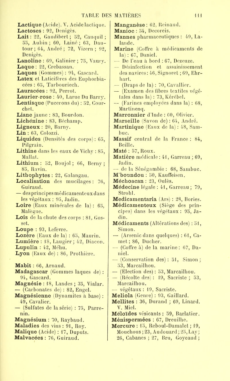 Lactique (Acide). Y. Acidelactique. Lactoses : 92, Denigès. Lait: 22, Gaudibert ; 52, Cauquil ; 55, Aubin ; 60, Laine ; 63, Dau- tour ; 64, André; 72, Vizern ; 92, Denigès. Lanoline : 69, Galinier ; 75, Vaury. Laque : 22, Crebassan. Laques (Gommes) : 94, Gascard. Latex et Laticifères des Euphorbia- cées : 65, Tarbouriech. Lauracées : 92, Perrot. Laurier-rose : 40, Larue Du Barry. Lentisque (Pucerons du) : 52, Cour- chet. Liane jaune : 83, Bourdon. Lichénine : 83, Béchamp. Ligneux : 20, Barny. Lin : 63, Golozzi. Liquides (Densités des corps) : 65, Pilgrain. Lithine dans les eaux de Vichy : 85, Mallat. Lithium: 52, Boujol ; 66, Berny ; 85, Ravin. Lithophytes : 22, Galangau. Localisation des mucilages : 76, Guiraud. — des principes médicamenteux dans les végétaux : 95, Jadin. Loire (Eaux minérales de la) : 65, Malègue. Lois de la chute des corps : 81, Gos- set. Loupe : 93, Lefèvre. Lozère (Eaux de la) : 65, Maurin. Lumière : 18, Laugier; 42, Diacon. Lupulin : 42, Méhu. Lyon (Eaux de) : 86, Prothière. Mabit : 66, Arnaud. Madagascar (Gommes laques de) : 94, Gascard. Magnésie : 18, Landes ; 35, Vialar. — (Carbonates de) : 82, Engel. Magnésienne (Dynamites à base) : 49, Cavalier. — (Sulfates de la série) : 75, Parre- nin. Magnésium : 70, Raybaud. Maladies des vins : 91, Roy. Malique (Acide) : 17, Duputs. Malvacées : 76, Guiraud. Manganèse: 62, lieinaud. Manioc : 54, Decoreis. Mannes pharmaceutiques : 49, La- lande. Marine (Coffre à médicaments de la) : 67, Daniel. — De l’eau à bord : 67, Dezeuze. — Désinfection et assainissement des navires: 46, Signoret ; 69, Ehr- liart. — (Draps de la) : 70, Cavallier. — (Examen des fibres textiles végé- tales dans la) : 73, Kérébel. — (Farines employées dans la) : 68, Martin en q. Marronnier d’Inde : 60, Olivier. Marseille (Savon de) : 64, André. Martinique (Eaux de la) : 48, Sam- buc. Massif central de la France : 84, Beille. Maté : 57, Roux. Matière médicale : 41, Garreau ; 69, Jadin. — de la Sénégambie : 68, Sambuc. M’boundou : 50, Kauffeisen. Méchoacan : 23, Oulès. Médecine légale : 41, Garreau; 79, Strohl. Medicamentaria (Ars) : 28, Bories. Médicamenteux (Siège des prin- cipes) dans les végétaux : 95, Ja- din. Médicaments (Altérations des) : 51, Simon. — (Arsenic dans quelques) : 61, Ca- rnet ; 86, Ducher. — (Coffre à) de la marine: 67, Da- niel. — (Conservation des): 51, Simon; 53, Marcailhou. — (Election des) : 53, Marcailhou. — (Récolte des) : 19, Sacriste ; 53, Marcailhou. — végétaux : 19, Sacriste. Meliola (Genre) : 93, Gaillard. Mellites : 36, Durand ; 69, Linard. V. Miel. Méloïdes vésicants : 59, Barlatier. Ménispermées : 67, Dreuilhe. Mercure : 15, Reboul-Damalet ; 19, Mouchous ; 23, Audouard ; 25, Lay ; 26, Cabanes ; 27, Bru, Goyeaud ;