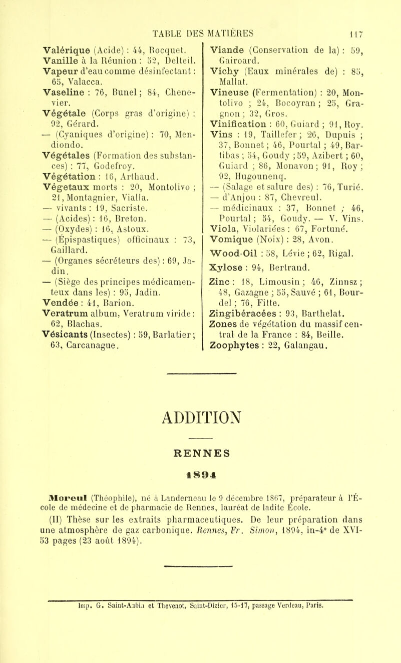 Valérique (Acide) : 44, Rocquet. Vanille à la Réunion : 52, Delteil. Vapeur d’eau comme désinfectant : 65, Yalacca. Vaseline : 76, Bunel ; 84, Chene- vier. Végétale (Corps gras d’origine) : 92, Gérard. — (Cyaniques d’origine) : 70, Men- diondo. Végétales (Formation des substan- ces) : 77, Godefroy. Végétation : 16, Arthaud. Végétaux morts : 20, Montolivo ; 21, Montagnier, VialJa. — vivants : 19, Sacriste. — (Acides) : 16, Breton. — (Oxydes) : 16, Astoux. ■— (Épispastiques) officinaux : 73, Gaillard. — (Organes sécréteurs des) : 69, Ja- din. — (Siège des principes médicamen- teux dans les) : 95, Jadin. Vendée: 41, Barion. Veratrum album, Veratrum viride: 62, Blachas. Vésicants (Insectes) : 59, Barlatier ; 63, Carcanague. Viande (Conservation de la) : 59, Gairoard. Vichy (Eaux minérales de) : 85, Mallat. Vineuse (Fermentation) : 20, Mon- tolivo ; 24, Bocoyran ; 25, Gra- gnon ; 32, Gros. Vinification : 60, Guiard ; 91, Roy. Vins : 19, Taillefer; 26, Dupuis ; 37, Bonnet ; 46, Pourtal ; 49, Bar- tibas ; 54, Goudy ; 59, Azibert ; 60, Guiard ; 86, Monavon ; 91, Roy; 92, Hugounenq. — (Salage et salure des) : 76, Turié. — d’Anjou : 87, Chevreul. — médicinaux : 37, Bonnet ; 46, Pourtal ; 54, Goudy. — Y. Vins. Viola, Yiolariées : 67, Fortuné. Vomique (Noix) : 28, Avon. Wood-Oil : 58, Lévie ; 62, Rigal. Xylose : 94, Bertrand. Zinc: 18, Limousin; 46, Zinnsz ; 48, Gazagne ; 55, Sauvé ; 61, Bour- del ; 76, Fitte. Zingibéracées : 93, Barthelat. Zones de végétation du massif cen- tral de la France : 84, Beille. Zoophytes : 22, Galangau. ADDITION RENNES 1804 Moreul (Théophile), né à Landerneau le 9 décembre 1867, préparateur à l’É- cole de médecine et de pharmacie de Rennes, lauréat de ladite École. (II) Thèse sur les extraits pharmaceutiques. De leur préparation dans une atmosphère de gaz carbonique. Rennes, Fr. Simon, 1894, in-4° de XVI- 53 pages (23 août 1894). lmp. G. Saint-Aubia et Thevenot, Saint-Dizicr, 15-17, passage Verdeau, Paris.