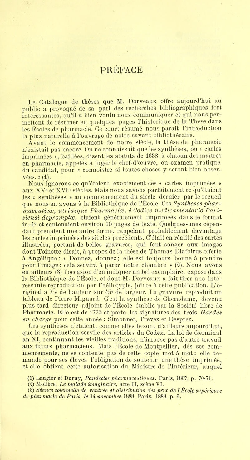 PRÉFACE Le Catalogue de thèses que M. Dorveaux offre aujourd’hui au public a provoqué de sa part des recherches bibliographiques fort intéressantes, qu’il a bien voulu nous communiquer et qui nous per- mettent de résumer en quelques pages l’historique de la Thèse dans les Écoles de pharmacie. Ce court résumé nous paraît l’introduction la plus naturelle à l’ouvrage de notre savant bibliothécaire. Avant le commencement de notre siècle, la thèse de pharmacie n’existait pas encore. On ne connaissait que les synthèses, ou « cartes imprimées », baillées, disent les statuts de 1638, à chacun des maîtres en pharmacie, appelés à juger le chef-d’œuvre, ou examen pratique du candidat, pour « connoistre si toutes choses y seront bien obser- vées. » (1). Nous ignorons ce qu’étaient exactement ces « cartes imprimées » aux XVe et XVD siècles. Mais nous savons parfaitement ce qu’étaient les « synthèses » au commencement du siècle dernier par le recueil que nous en avons à la Bibliothèque de l’École. Ges Synthèses phar- maceuticæ, utriusque Pharmacies, è Codice medicamentario Pari- siensi depromptœ, étaient généralement imprimées dans le format in-4° et contenaient environ 10 pages de texte. Quelques-unes cepen- dant prenaient une autre forme, rappelant probablement davantage les cartes imprimées des siècles précédents. C’était en réalité des cartes illustrées, portant de belles gravures, qui font songer aux images dont Toinette disait, à propos de la thèse de Thomas Diafoirus offerte à Angélique : « Donnez, donnez; elle est toujours bonne à prendre pour l’image: cela servira à parer notre chambre » (2). Nous avons eu ailleurs (3) l’occasion d’en indiquer un bel exemplaire, exposé dans la Bibliothèque de l’École, et dont M. Dorveaux a fait tirer une inté- ressante reproduction par l’héliotypie, jointe à cette publication. L’o- riginal a 75° de hauteur sur 45e de largeur. La gravure reproduit un tableau de Pierre Mignard. C’est la synthèse de Cheradame, devenu plus tard directeur adjoint de l’École établie par la Société libre de Pharmacie. Elle est de 1775 et porte les signatures des trois Gardes en charge pour cette année : Simonnet, Trevez et Desprez. Ces synthèses n’étaient, comme elles le sont d’ailleurs aujourd’hui, que la reproduction servile des articles du Codex. La loi de Germinal an XI, continuant les vieilles traditions, n’impose pas d’autre travail aux futurs pharmaciens. Mais l’École de Montpellier, dès ses com- mencements, ne se contente pas de cette copie mot à mot : elle de- mande pour ses élèves l’obligation de soutenir une thèse imprimée, et elle obtient cette autorisation du Ministre de l’Intérieur, auquel (1) Laugier et Duruy, Pandectes pharmaceutiques. Paris, 1837, p. 70-71. (2) Molière, Le malade imaginaire, acte II, scène VI. (3) Séance solennelle de rentrée et distribution des prix de l'École supérieure de pharmacie de Paris, le 14 novembre 1888. Paris, 1888, p. 6.