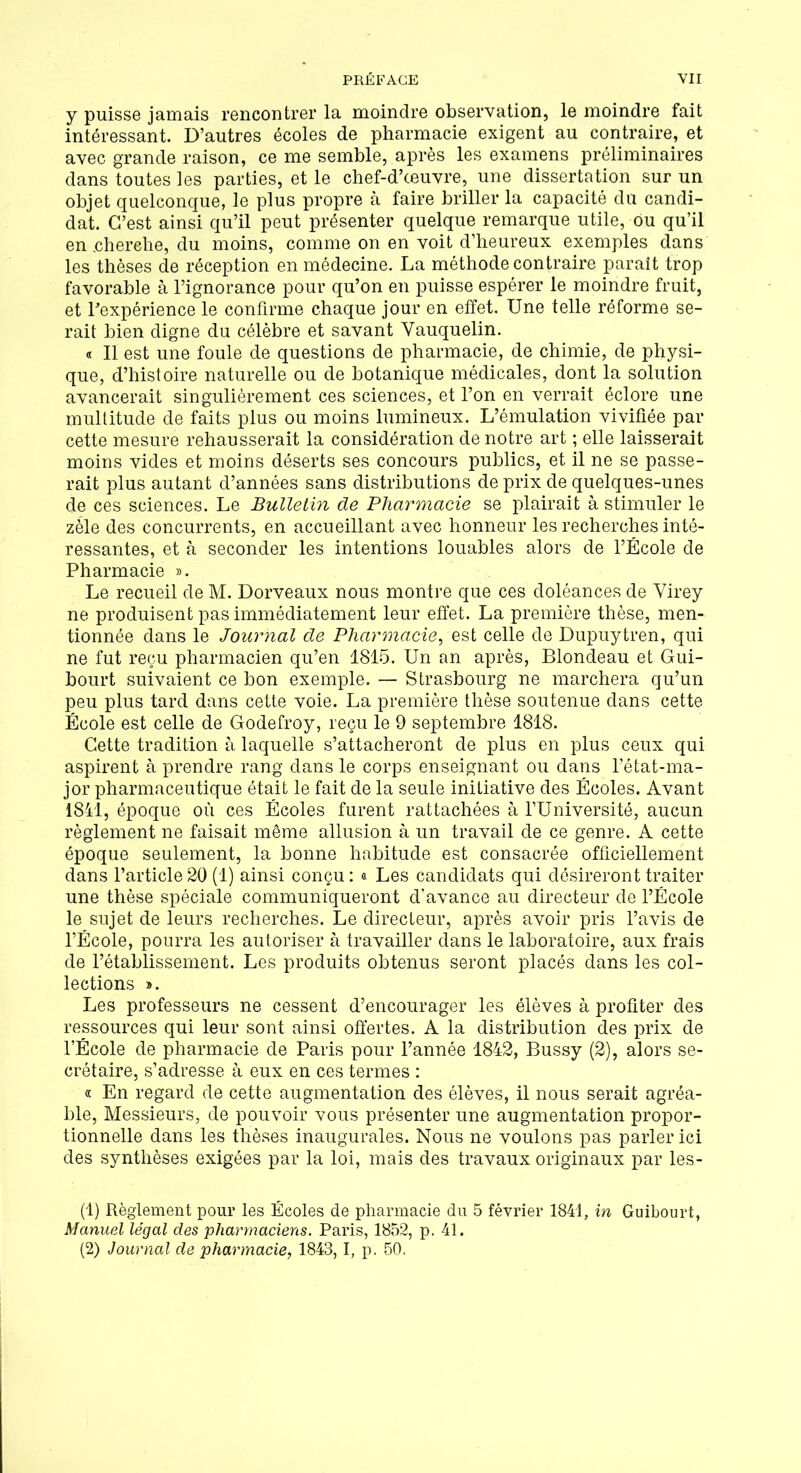 y puisse jamais rencontrer la moindre observation, le moindre fait intéressant. D’autres écoles de pharmacie exigent au contraire, et avec grande raison, ce me semble, après les examens préliminaires dans toutes les parties, et le chef-d’œuvre, une dissertation sur un objet quelconque, le plus propre à faire briller la capacité du candi- dat. C’est ainsi qu’il peut présenter quelque remarque utile, Ou qu’il en.cherehe, du moins, comme on en voit d’heureux exemples dans les thèses de réception en médecine. La méthode contraire paraît trop favorable à l’ignorance pour qu’on en puisse espérer le moindre fruit, et l'expérience le confirme chaque jour en effet. Une telle réforme se- rait bien digne du célèbre et savant Yauquelin. « Il est une foule de questions de pharmacie, de chimie, de physi- que, d’histoire naturelle ou de botanique médicales, dont la solution avancerait singulièrement ces sciences, et l’on en verrait éclore une multitude de faits plus ou moins lumineux. L’émulation vivifiée par cette mesure rehausserait la considération de notre art ; elle laisserait moins vides et moins déserts ses concours publics, et il ne se passe- rait plus autant d’années sans distributions de prix de quelques-unes de ces sciences. Le Bulletin de Pharmacie se plairait à stimuler le zèle des concurrents, en accueillant avec honneur les recherches inté- ressantes, et à seconder les intentions louables alors de l’École de Pharmacie ». Le recueil de M. Dorveaux nous montre que ces doléances de Virey ne produisent pas immédiatement leur effet. La première thèse, men- tionnée dans le Journal de Pharmacie, est celle de Dupuytren, qui ne fut reçu pharmacien qu’en 1815. Un an après, Blondeau et Gui- bourt suivaient ce bon exemple. — Strasbourg ne marchera qu’un peu plus tard dans cette voie. La première thèse soutenue dans cette École est celle de Godefroy, reçu le 9 septembre 1818. Cette tradition à laquelle s’attacheront de plus en plus ceux qui aspirent à prendre rang dans le corps enseignant ou dans l’état-ma- jor pharmaceutique était le fait de la seule initiative des Écoles. Avant 1841, époque où ces Écoles furent rattachées à l’Université, aucun règlement ne faisait même allusion à un travail de ce genre. A cette époque seulement, la bonne habitude est consacrée officiellement dans l’article 20 (1) ainsi conçu : « Les candidats qui désireront traiter une thèse spéciale communiqueront d’avance au directeur de l’École le sujet de leurs recherches. Le directeur, après avoir pris l’avis de l’École, pourra les autoriser à travailler dans le laboratoire, aux frais de l’établissement. Les produits obtenus seront placés dans les col- lections ». Les professeurs ne cessent d’encourager les élèves à profiter des ressources qui leur sont ainsi offertes. A la distribution des prix de l’École de pharmacie de Paris pour l’année 1842, Bussy (2), alors se- crétaire, s’adresse à eux en ces termes : « En regard de cette augmentation des élèves, il nous serait agréa- ble, Messieurs, de pouvoir vous présenter une augmentation propor- tionnelle dans les thèses inaugurales. Nous ne voulons pas parler ici des synthèses exigées par la loi, mais des travaux originaux par les- (1) Règlement pour les Écoles de pharmacie du 5 février 1841, in Guibourt, Manuel légal des pharmaciens. Paris, 1852, p. 41. (2) Journal de pharmacie, 1843,1, p. 50.