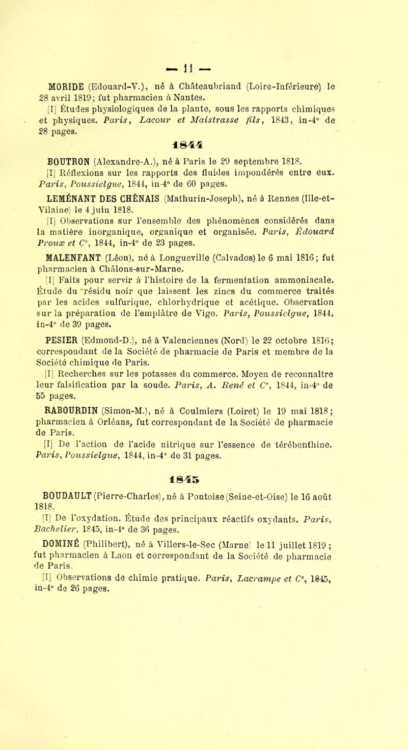 MORIDE (Edouard-V.), né à Chateaubriand (Loire-Inférieure) le 28 avril 1819; fut pharmacien à Nantes. [I] Études physiologiques de la plante, sous les rapports chimiques et physiques. Paris, Lacour et Maistrasse fils, 1843, in-4° de 28 pages. 1844 BOUTRON (Alexandre-A.), né à Paris le 29 septembre 1818. [I] Réflexions sur les rapports des fluides impondérés entre eux. Paris, Poussielgue, 1844, in-4° de 60 pages. LEMÉNANT DES CHÊNAIS (Mathurin-Joseph), né à Rennes (Ille-et- Vilaine) le 4 juin 1818. [I] Observations sur l’ensemble des phénomènes considérés dans la matière inorganique, organique et organisée. Paris, Édouard Proux et Ce, 1844, in-4° de 23 pages. MALENFANT (Léon), né à Longueville (Calvados) le 6 mai 1816; fut pharmacien à Châlons-sur-Marne. [I] Faits pour servir à l’histoire de la fermentation ammoniacale. Étude du ‘résidu noir que laissent les zincs du commerce traités par les acides sulfurique, chlorhydrique et acétique. Observation sur la préparation de l’emplâtre de Vigo. Paris, Poussielgue, 1844, in-4° de 39 pages. PESIER (Edmond-D.), né à Valenciennes (Nord) le 22 octobre 1816; correspondant de la Société de pharmacie de Paris et membre de la Société chimique de Paris. [I] Recherches sur les potasses du commerce. Moyen de reconnaître leur falsification par la soude. Paris, A. René et C% 1844, in-4° de 55 pages. RABOURDIN (Simon-M.), né à Coulmiers (Loiret) le 19 mai 1818; pharmacien à Orléans, fut correspondant de la Société de pharmacie de Paris. [I] De l’action de l’acide nitrique sur l’essence de térébenthine. Paris, Poussielgue, 1844, in-4° de 31 pages. 1845 BOUDAULT (Pierre-Charles), né à Pontoise(Seine-et-Oise) le 16 août 1818. [I] De l’oxydation. Étude des principaux réactifs oxydants. Paris, Bachelier, 1845, in-4° de 36 pages. DOMINÉ (Philibert), né à Villers-le-Sec (Marne) le 11 juillet 1819 ; fut pharmacien à Laon et correspondant de la Société de pharmacie de Paris. [I] Observations de chimie pratique. Paris, Lacrampe et Ce, 1845, in-4° de 26 pages.