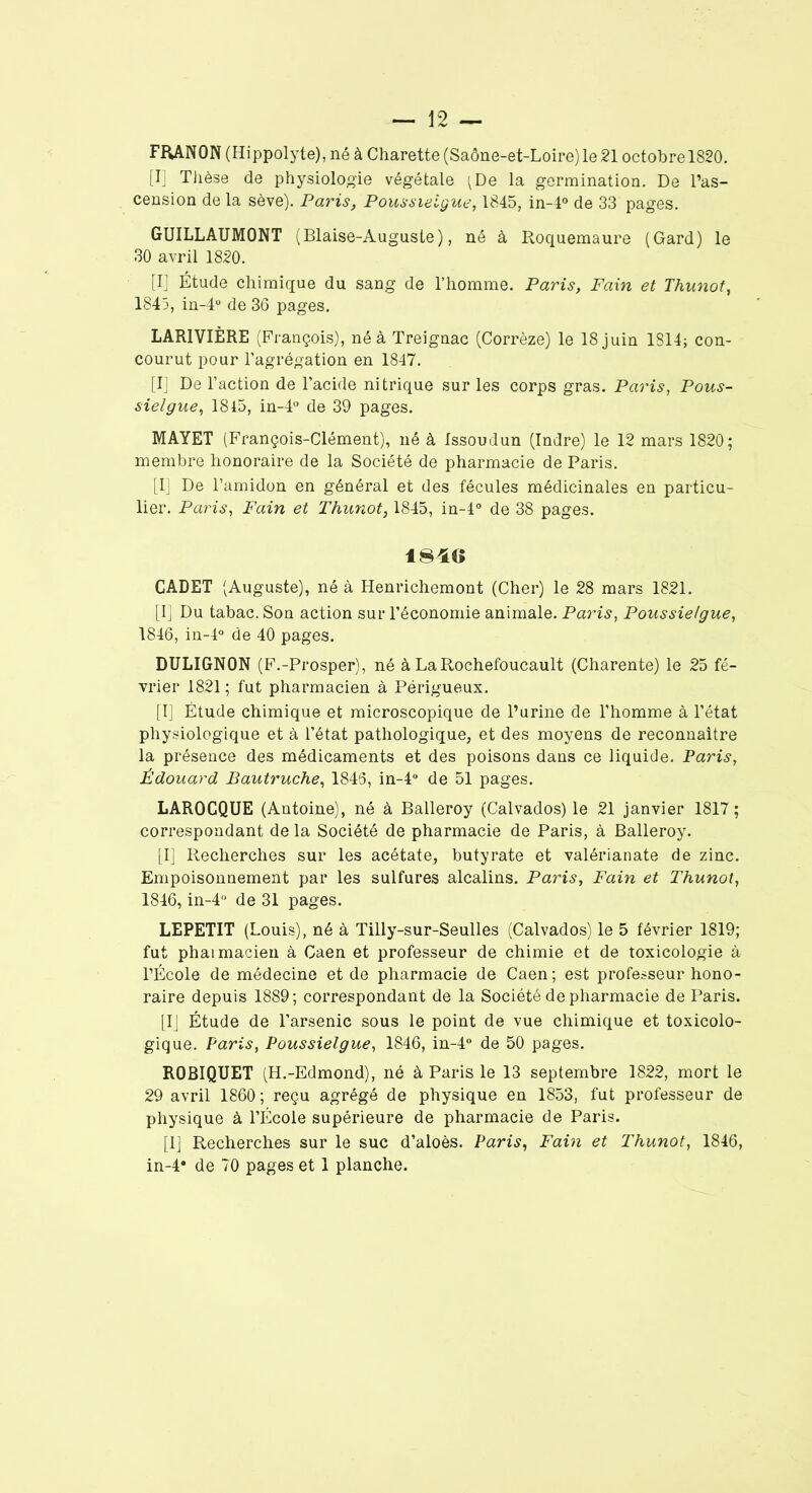 FRANON (Hippolyte), né à Charette (Saône-et-Loire) le 21 octobre 1820. [I] Thèse de physiologie végétale (De la germination. De l’as- cension de la sève). Paris, Poussieigue, 1845, in-4° de 33 pages. GUILLAUMONT (Blaise-Auguste), né à Roquemaure (Gard) le 30 avril 1820. [I] Étude chimique du sang de l’homme. Paris, Fain et Thunot, 1845, in-4° de 36 pages. LAR1VIÈRE (François), né à Treignac (Corrèze) le 18 juin 1814; con- courut pour l’agrégation en 1847. [I] De l’action de l’acide nitrique sur les corps gras. Paris, Pous- sieigue, 1815, in-4° de 39 pages. MAYET (François-Clément), né à Issoudun (Indre) le 12 mars 1820; membre honoraire de la Société de pharmacie de Paris. [I] De l’amidon en général et des fécules médicinales en particu- lier. Paris, Fain et Thunot, 1845, in-l° de 38 pages. 1846 CADET (Auguste), né à Henrichemont (Cher) le 28 mars 1821. [I] Du tabac. Son action sur l’économie animale. Paris, Poussieigue, 1846, in-4° de 40 pages. DULIGN0N (F.-Prosper), né à La Rochefoucault (Charente) le 25 fé- vrier 1821 ; fut pharmacien à Périgueux. [I] Étude chimique et microscopique de l’urine de l’homme à l’état physiologique et à l’état pathologique, et des moyens de reconnaître la présence des médicaments et des poisons dans ce liquide. Paris, Édouard Bautruche, 1846, in-4° de 51 pages. LAROCQUE (Antoine), né à Balleroy (Calvados) le 21 janvier 1817 ; correspondant de la Société de pharmacie de Paris, à Balleroy. [I] Recherches sur les acétate, butyrate et valérianate de zinc. Empoisonnement par les sulfures alcalins. Paris, Fain et Thunot, 1846, in-4° de 31 pages. LEPETIT (Louis), né à Tilly-sur-Seulles (Calvados) le 5 février 1819; fut phaimacien à Caen et professeur de chimie et de toxicologie à l’École de médecine et de pharmacie de Caen; est professeur hono- raire depuis 1889; correspondant de la Société de pharmacie de Paris. [IJ Étude de l’arsenic sous le point de vue chimique et toxicolo- gique. Paris, Poussieigue, 1846, in-4° de 50 pages. ROBIQUET (H.-Edmond), né à Paris le 13 septembre 1822, mort le 29 avril 1860 ; reçu agrégé de physique en 1853, fut professeur de physique à l’École supérieure de pharmacie de Paris. [1] Recherches sur le suc d’aloès. Paris, Fain et Thunot, 1846, in-4* de 70 pages et 1 planche.