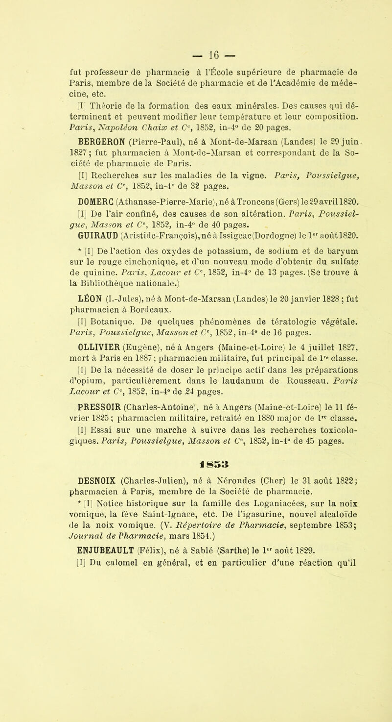 fut professeur de pharmacie à l’École supérieure de pharmacie de Paris, membre de la Société de pharmacie et -de l’Académie de méde- cine, etc. [I] Théorie de la formation des eaux minérales. Des causes qui dé- terminent et peuvent modifier leur température et leur composition. Paris, Napoléon Chaix et Cc, 1852, in-4° de 20 pages. BERGERON (Pierre-Paul), né à Mont-de-Marsan (Landes) le 29 juin. 1827 ; fut pharmacien à Mont-de-Marsan et correspondant de la So- ciété de pharmacie de Paris. [I] Recherches sur les maladies de la vigne. Paris, Povssielgue, Masson et C% 1852, in-4° de 32 pages. D 0 MERC (Athanase-Pierre-Marie), né à Troncens (Gers) le 29 avril 1820. [I] De l’air confiné, des causes de son altération. Paris, Poussiel- gue, Masson et Ce, 1852, in-4° de 40 pages. GUIRAUD (Aristide-François), né à Issigeac(Dordogne) le 1er août 1820. * [I] De l’action des oxydes de potassium, de sodium et de baryum sur le rouge cinchonique, et d’un nouveau mode d’obtenir du sulfate de quinine. Paris, Lacour et Ce, 1852, in-4° de 13 pages. (Se trouve à la Bibliothèque nationale.) LÉON (I.-Jules), né à Mont-de-Marsan (Landes) le 20 janvier 1828 ; fut pharmacien à Bordeaux. [I] Botanique. De quelques phénomènes de tératologie végétale. Paris, Poussielgue, Masson et Ce, 1852, in-4° de 16 pages. OLLIVIER (Eugène), né à Angers (Maine-et-Loire) le 4 juillet 1827, mort à Paris en 1887; pharmacien militaire, fut principal de lre classe. [I] De la nécessité de doser le principe actif dans les préparations d’opium, particulièrement dans le laudanum de Rousseau. Paris Lacour et Cc, 1852, in-4° de 24 pages. PRESSOIR (Charles-Antoine), né a Angers (Maine-et-Loire) le 11 fé- vrier 1825 ; pharmacien militaire, retraité en 1880 major de lre classe. [I] Essai sur une marche à suivre dans les recherches toxicolo- giques. Paris, Poussielgue, Masson et Cc, 1852, in-4° de 45 pages. A 853 DESNOIX (Charles-Julien), né à Nérondes (Cher) le 31 août 1822; pharmacien à Paris, membre de la Société de pharmacie. * [I] Notice historique sur la famille des Loganiacées, sur la noix vomique, la fève Saint-Ignace, etc. De l’igasurine, nouvel alcaloïde de la noix vomique. (V. Répertoire de Pharmacie, septembre 1853; Journal de Pharmacie, mars 1854.) ENJUBEAULT (Félix), né à Sablé (Sarthe) le 1er août 1829. [I] Du calomel en général, et en particulier d’une réaction qu’il