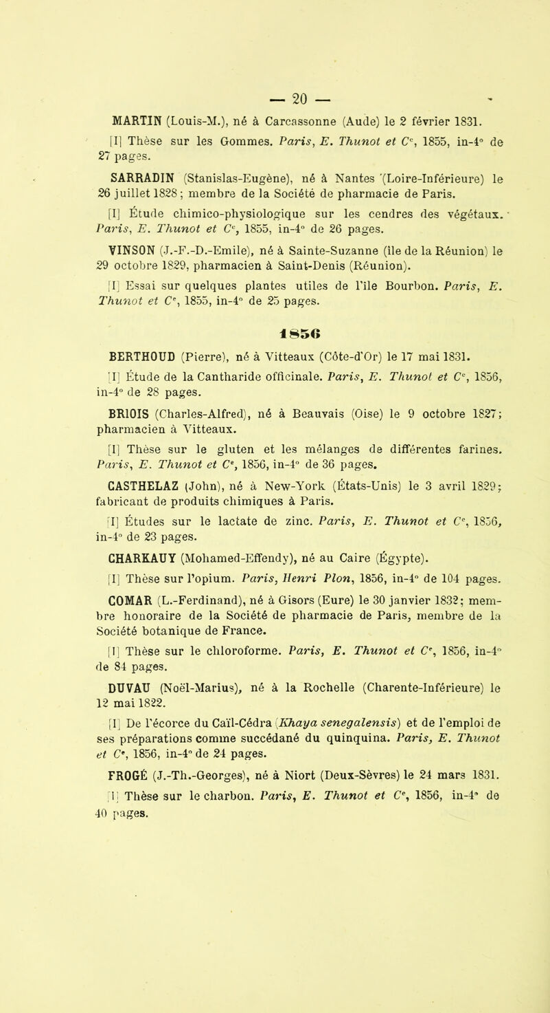 MARTIN (Louis-M.), né à Carcassonne (Aude) le 2 février 1831. [I] Thèse sur les Gommes. Paris, E. Thunot et Cc, 1855, in-4° de 21 pages. SARRADIN (Stanislas-Eugène), né à Nantes '(Loire-Inférieure) le 26 juillet 1828 ; membre de la Société de pharmacie de Paris. [I] Étude chimico-physiologique sur les cendres des végétaux. Paris, E. Thunot et (7% 1855, in-4° de 26 pages. VINSON (J.-F.-D.-Emile), né à Sainte-Suzanne (île de la Réunion) le 29 octobre 1829, pharmacien à Saint-Denis (Réunion). (I] Essai sur quelques plantes utiles de l’île Bourbon. Paris, E. Thunot et Ce, 1855, in-4° de 25 pages. 1850 BERTHOUD (Pierre), né à Yitteaux (Côte-d'Or) le 17 mai 1831. [I] Étude de la Cantharide officinale. Paris, E. Thunot et (7e, 1856, in-4° de 28 pages. BR10ÎS (Charles-Alfred), né à Beauvais (Oise) le 9 octobre 1827; pharmacien à Yitteaux. [I] Thèse sur le gluten et les mélanges de différentes farines. Paris, E. Thunot et (7e, 1856, in-4° de 36 pages. CASTHELAZ (John), né à New-York (États-Unis) le 3 avril 1829; fabricant de produits chimiques à Paris. (I] Études sur le lactate de zinc. Paris, E. Thunot et Ce, 1856, in-4° de 23 pages. CHARKAUY (Mohamed-Effendy), né au Caire (Égypte). [I] Thèse sur l’opium. Paris, Henri Plon, 1856, in-4° de 104 pages. COMAR (L.-Ferdinand), né à Gisors (Eure) le 30 janvier 1832; mem- bre honoraire de la Société de pharmacie de Paris, membre de la Société botanique de France. [I] Thèse sur le chloroforme. Paris, E. Thunot et (7e, 1856, in-4” de 84 pages. DÏÏVAÏÏ (Noël-Marius), né à la Rochelle (Charente-Inférieure) le 12 mai 1822. [I] De l’écorce du Caïl-Cédra (.Khaya senegalensis) et de l’emploi de ses préparations comme succédané du quinquina. Paris, E. Thunot et (7e, 1856, in-4° de 24 pages. FROGÉ (J.-Th.-Georges), né à Niort (Deux-Sèvres) le 24 mars 1831. [1] Thèse sur le charbon. Paris, E. Thunot et (7e, 1856, in-4a de 40 pages.