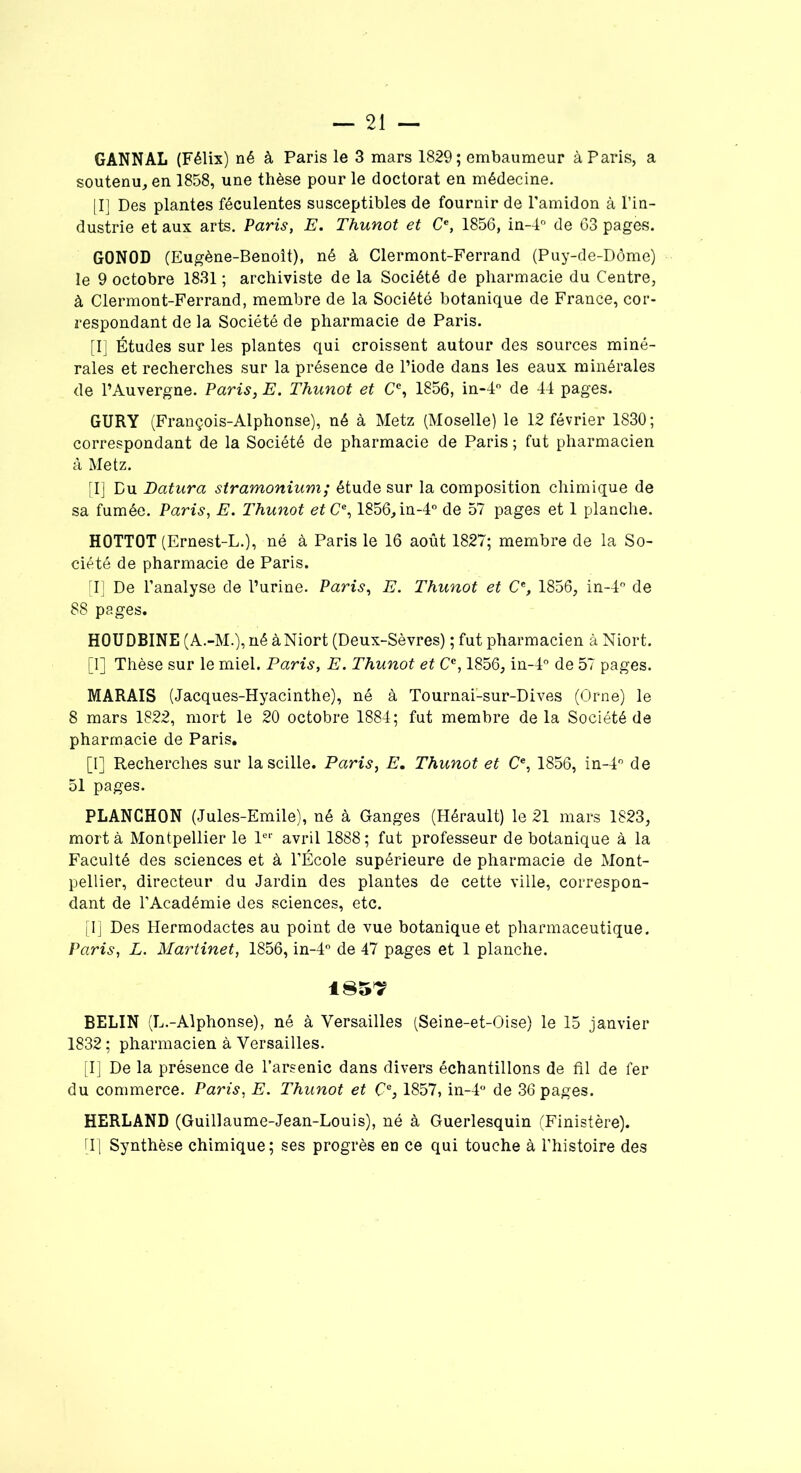 GANNAL (Félix) né à Paris le 3 mars 1829; embaumeur à Paris, a soutenu, en 1858, une thèse pour le doctorat en médecine. [I] Des plantes féculentes susceptibles de fournir de l’amidon à l’in- dustrie et aux arts. Paris, E. Thunot et Ce, 1856, in-4° de 63 pages. GONOD (Eugène-Benoît), né à Clermont-Ferrand (Puy-de-Dôme) le 9 octobre 1831 ; archiviste de la Société de pharmacie du Centre, à Clermont-Ferrand, membre de la Société botanique de France, cor- respondant de la Société de pharmacie de Paris. [I] Études sur les plantes qui croissent autour des sources miné- rales et recherches sur la présence de l’iode dans les eaux minérales de l’Auvergne. Paris, E. Thunot et Cc, 1856, in-4° de 44 pages. GURY (François-Alphonse), né à Metz (Moselle) le 12 février 1830; correspondant de la Société de pharmacie de Paris ; fut pharmacien à Metz. [I] Du JDatura stramonium; étude sur la composition chimique de sa fumée. Paris, E. Thunot etCe, 1856,in-4° de 57 pages et 1 planche. HOTTOT (Ernest-L.), né à Paris le 16 août 1827; membre de la So- ciété de pharmacie de Paris. [I] De l’analyse de l’urine. Paris, E. Thunot et Ce, 1856, in-4° de 88 pages. HOUDBINE (A.-M.), né à Niort (Deux-Sèvres) ; fut pharmacien à Niort. [I] Thèse sur le miel. Paris, E. Thunot et Cc, 1856, in-4° de 57 pages. MARAIS (Jacques-Hyacinthe), né à Tournai-sur-Dives (Orne) le 8 mars 1822, mort le 20 octobre 1884; fut membre delà Société de pharmacie de Paris. [I] Recherches sur lascille. Paris, E. Thunot et O, 1856, in-4° de 51 pages. PLANGHON (Jules-Emile), né à Ganges (Hérault) le 21 mars 1823, mort à Montpellier le 1er avril 1888; fut professeur de botanique à la Faculté des sciences et à l’École supérieure de pharmacie de Mont- pellier, directeur du Jardin des plantes de cette ville, correspon- dant de l’Académie des sciences, etc. [I] Des Hermodactes au point de vue botanique et pharmaceutique. Paris, L. Martinet, 1856, in-4° de 47 pages et 1 planche. 185? BELIN (L.-Alphonse), né à Versailles (Seine-et-Oise) le 15 janvier 1832 ; pharmacien à Versailles. [I] De la présence de l’arsenic dans divers échantillons de fil de fer du commerce. Paris, E. Thunot et Çe, 1857, in-4° de 36 pages. HERLAND (Guillaume-Jean-Louis), né à Guerlesquin (Finistère). [I] Synthèse chimique ; ses progrès en ce qui touche à l’histoire des