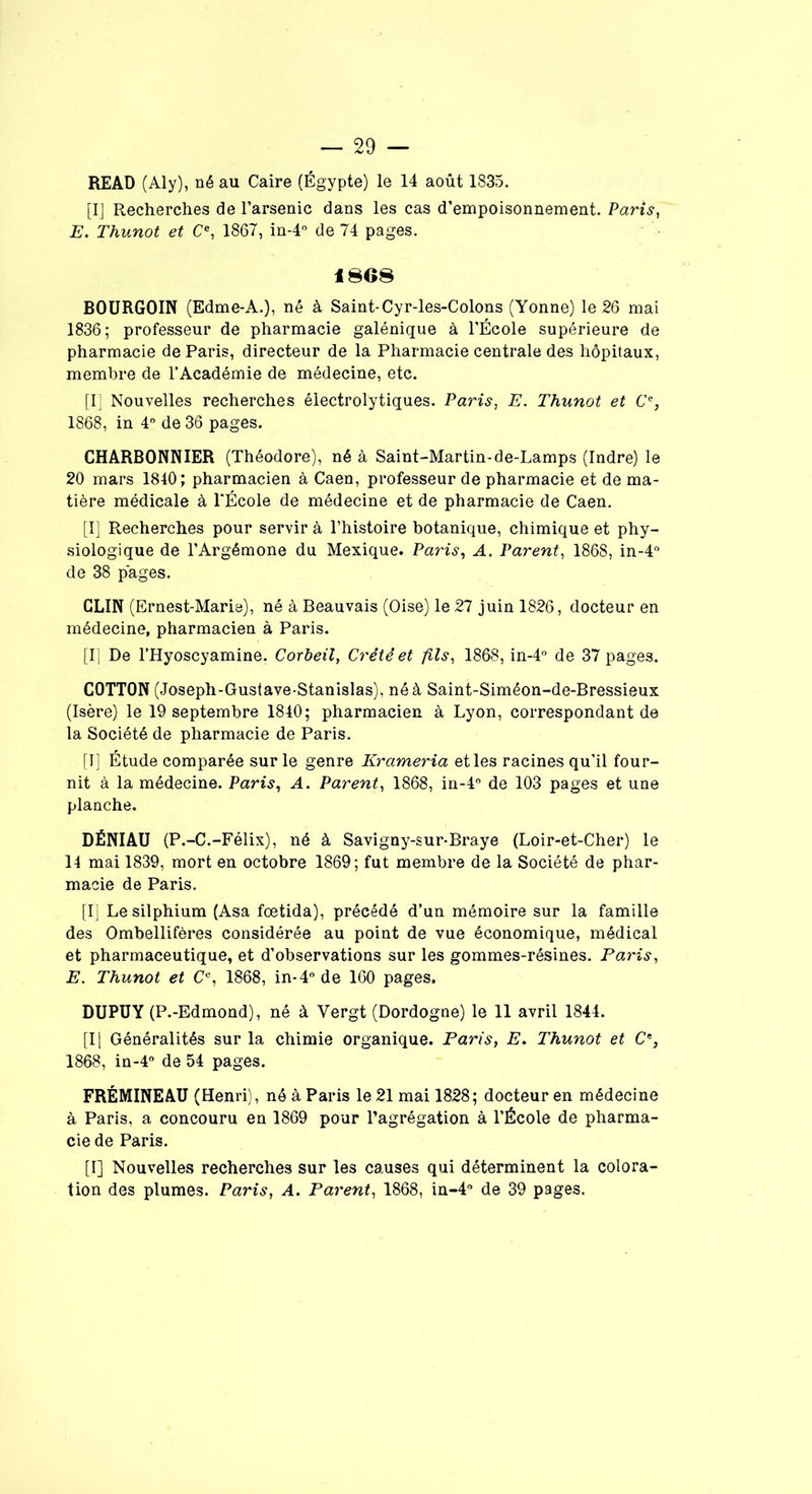 READ (Aly), né au Caire (Égypte) le 14 août 1835. [I] Recherches de l’arsenic dans les cas d’empoisonnement. Paris, E. Thunot et Ce, 1867, in-4° de 74 pages. 1868 BOURGOIN (Edme-A.), né à Saint-Cyr-les-Colons (Yonne) le 26 mai 1836; professeur de pharmacie galénique à l’École supérieure de pharmacie de Paris, directeur de la Pharmacie centrale des hôpitaux, membre de l’Académie de médecine, etc. [I] Nouvelles recherches électrolytiques. Paris, E. Thunot et C’% 1868, in 4° de 36 pages. CHARBONNIER (Théodore), né à Saint-Martin-de-Lamps (Indre) le 20 mars 1840; pharmacien à Caen, professeur de pharmacie et de ma- tière médicale à l’École de médecine et de pharmacie de Caen. [I] Recherches pour servir à l’histoire botanique, chimique et phy- siologique de l’Argémone du Mexique. Paris, A. Parent, 1868, in-4° de 38 pages. CLIN (Ernest-Marie), né à Beauvais (Oise) le 27 juin 1826, docteur en médecine, pharmacien à Paris. [I] De l’Hyoscyamine. Corbeil, Crété et fils, 1868, in-4° de 37 pages. COTTON (Joseph-Gus(ave-Stanislas), né à Saint-Siméon-de-Bressieux (Isère) le 19 septembre 1840; pharmacien à Lyon, correspondant de la Société de pharmacie de Paris. [I] Étude comparée sur le genre Krameria et les racines qu’il four- nit à la médecine. Paris, A. Parent, 1868, in-4° de 103 pages et une planche. DÉNIAU (P.-C.-Félix), né à Savigny-sur-Braye (Loir-et-Cher) le 14 mai 1839, mort en octobre 1869; fut membre de la Société de phar- macie de Paris. [I] Lesilphium (Asa fœtida), précédé d’un mémoire sur la famille des Ombellifères considérée au point de vue économique, médical et pharmaceutique, et d’observations sur les gommes-résines. Paris, jE. Thunot et Ce, 1868, in-4° de 160 pages. DUPUY (P.-Edmond), né à Vergt (Dordogne) le 11 avril 1844. [Il Généralités sur la chimie organique. Paris, E. Thunot et Ce, 1868, in-4° de 54 pages. FRÉMINEAU (Henri), né à Paris le 21 mai 1828; docteur en médecine à Paris, a concouru en 1869 pour l’agrégation à l’École de pharma- cie de Paris. [I] Nouvelles recherches sur les causes qui déterminent la colora- tion des plumes. Paris, A. Parent, 1868, in-4° de 39 pages.