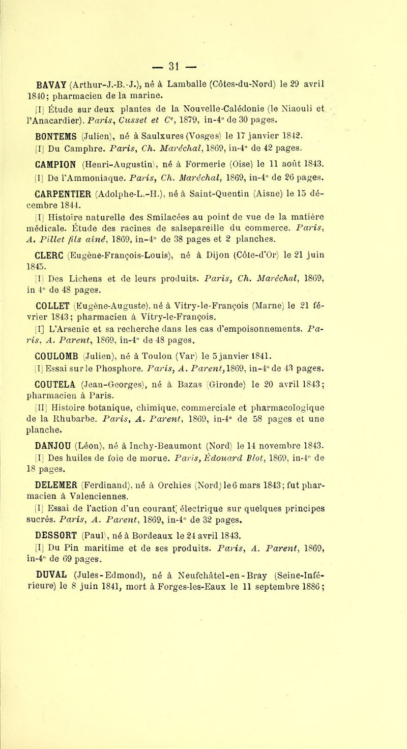 BAVAY ( Arthur-J.-B.-J.), né à Lamballe (Côtes-du-Nord) le 29 avril 1840; pharmacien de la marine. [I] Étude sur deux plantes de la Nouvelle-Calédonie (le Niaouli et l’Anacardier). Paris, Cusset et Cc, 1879, in-4° de 30 pages. BONTEMS (Julien), né à Saulxures (Vosges) le 17 janvier 1842. [I] Du Camphre. Paris, Ch. Maréchal, 1869, in-4° de 42 pages. CAMPION (Henri-Augustin^, né à Formerie (Oise) le 11 août 1843. [I] De l’Ammoniaque. Paris, Ch. Maréchal, 1869, in-4° de 26 pages. CARPENTIER (Adolphe-L.-H.), né à Saint-Quentin (Aisne) le 15 dé- cembre 1844. [I] Histoire naturelle des Smilacées au point de vue de la matière médicale. Étude des racines de salsepareille du commerce. Paris, A. Pillet fils aîné, 1869, in-4° de 38 pages et 2 planches. CLERC (Eugène-François-Louis), né à Dijon (Côte-d’Or) le 21 juin 1845. [I] Des Lichens et de leurs produits. Paris, Ch. Maréchal, 1869, in 4° de 48 pages. COLLET (Eugène-Auguste), né à Vitry-le-François (Marne) le 21 fé- vrier 1843; pharmacien à Vitry-le-François. [I] L’Arsenic et sa recherche dans les cas d’empoisonnements. Pa- ris, A. Parent, 1869, in-4° de 48 pages. COULOMB (Julien), né à Toulon (Var) le 5 janvier 1841. [I] Essai sur le Phosphore. Paris, A. Parent, 1869, in-4° de 43 pages. COUTELA (Jean-Georges), né à Bazas (Gironde) le 20 avril 1843; pharmacien à Paris. [II] Histoire botanique, chimique, commerciale et pharmacologique de la Rhubarbe. Paris, A. Parent, 1869, in-4° de 58 pages et une planche. DANJOU (Léon), né à Inchy-Beaumont (Nord) le 14 novembre 1843. [I] Des huiles de foie de morue. Paris, Édouard Blot, 1869, in-4° de 18 pages. DELEMER (Ferdinand), né à Orchies (Nord) le6 mars 1843 ; fut phar- macien à Valenciennes. [I] Essai de l’action d’un courant] électrique sur quelques principes sucrés. Paris, A. Parent, 1869, in-4° de 32 pages. DESSORT (Paul), né à Bordeaux le 24 avril 1843. [I] Du Pin maritime et de ses produits. Paris, A. Parent, 1869, in-4° de 69 pages. DUVAL (Jules-Edmond), né à Neufchâtel-en-Bray (Seine-Infé- rieure) le 8 juin 1841, mort à Forges-les-Eaux le 11 septembre 1886;