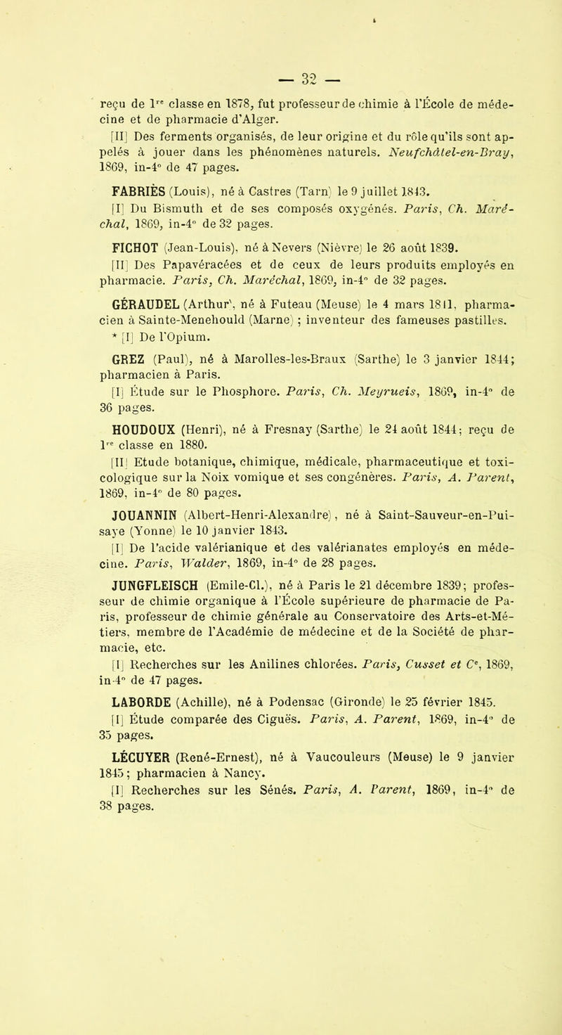 reçu de lre classe en 1878, fut professeur de chimie à l’École de méde- cine et de pharmacie d’Alger. [II] Des ferments organisés, de leur origine et du rôle qu’ils sont ap- pelés à jouer dans les phénomènes naturels. Neufchâtel-en-Bray, 1869, in-4° de 47 pages. FABRIÈS (Louis), né à Castres (Tarn) le 9 juillet 1843. [I] Du Bismuth et de ses composés oxygénés. Paris, Ch. Maré- chal, 1869, in-4° de 32 pages. FICHOT (Jean-Louis), néàNevers (Nièvre) le 26 août 1839. [II] Des Papavéracées et de ceux de leurs produits employés en pharmacie. Paris, Ch. Maréchal, 1869, in-4° de 32 pages. GÉRAUDEL (Arthur', né à Futeau (Meuse) le 4 mars 1811, pharma- cien à Sainte-Menehould (Marne) ; inventeur des fameuses pastilles. * [I] De l'Opium. GREZ (Paul), né à Marolles-les-Braux (Sarthe) le 3 janvier 1844; pharmacien à Paris. [I] Étude sur le Phosphore. Paris, Ch. Meyrueis, 1869, in-4° de 36 pages. HOUDOUX (Henri), né à Fresnay (Sarthe) le 24 août 1844; reçu de l,e classe en 1880. [III Etude botanique, chimique, médicale, pharmaceutique et toxi- cologique sur la Noix vomique et ses congénères. Paris, A. Parent, 1869, in-4° de 80 pages. JOUANNIN (Albert-Henri-Alexandre), né à Saint-Sauveur-en-Pui- saye (Yonne) le 10 janvier 1843. [I] De l’acide valérianique et des valérianates employés en méde- cine. Paris, Walder, 1869, in-4° de 28 pages. JUNGFLEISCH (Emile-Cl.), né à Paris le 21 décembre 1839; profes- seur de chimie organique à l’École supérieure de pharmacie de Pa- ris, professeur de chimie générale au Conservatoire des Arts-et-Mé- tiers, membre de l’Académie de médecine et de la Société de phar- macie, etc. [I] Recherches sur les Anilines chlorées. Paris, Cusset et Ce, 1869, in-4° de 47 pages. LABORDE (Achille), né à Podensac (Gironde) le 25 février 1845. [I] Étude comparée des Ciguës. Paris, A. Parent, 1869, in-4° de 35 pages. LÉCUYER (René-Ernest), né à Yaucouleurs (Meuse) le 9 janvier 1845 ; pharmacien à Nancy. [I] Recherches sur les Sénés. Paris, A. Parent, 1869, in-l* de 38 pages.