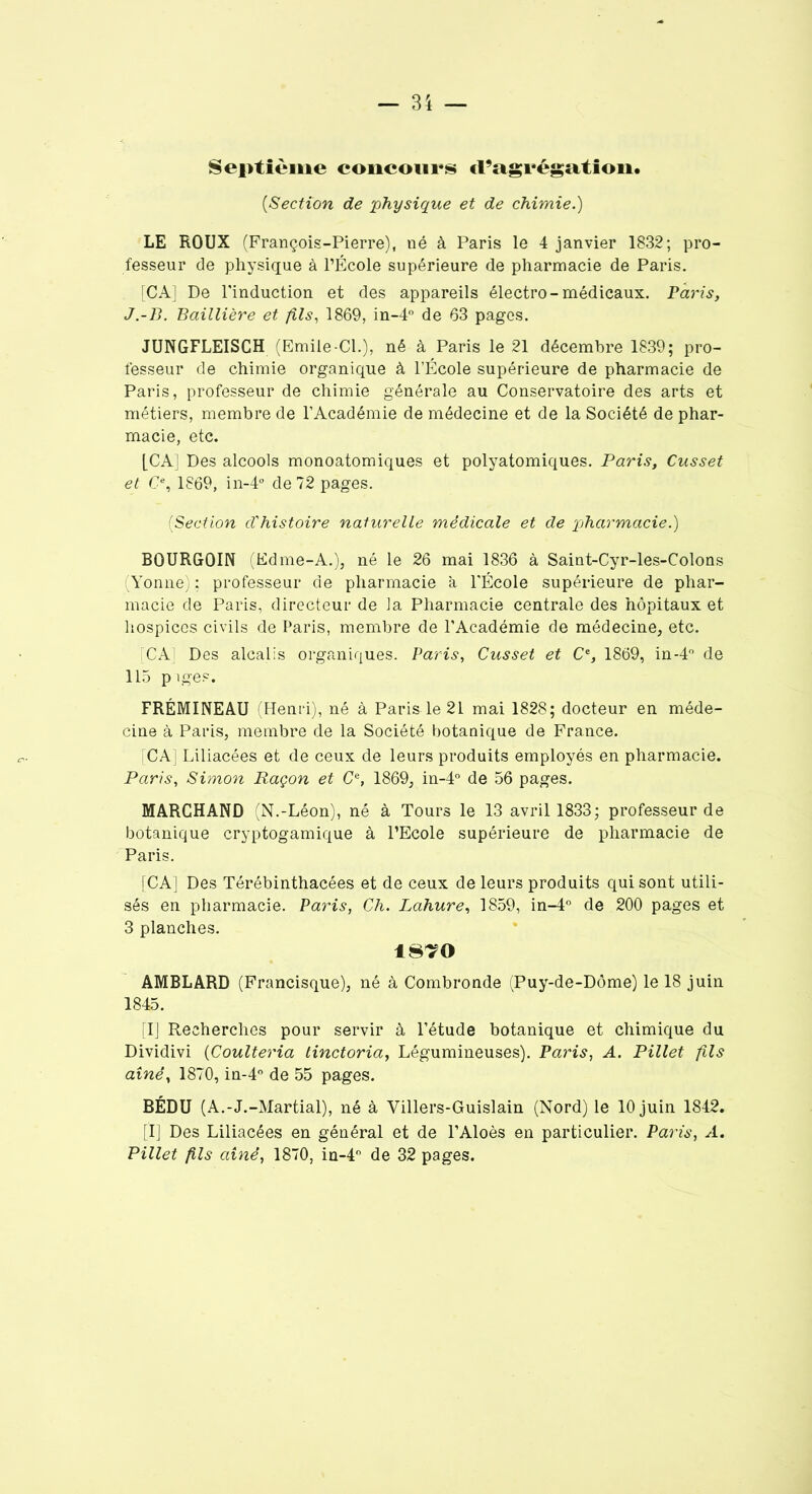 Septième concours d’agrégation. (■Section de 'physique et de chimie.) LE ROUX (François-Pierre), né à Paris le 4 janvier 1832; pro- fesseur de physique à l’École supérieure de pharmacie de Paris. [CA] De l'induction et des appareils électro-médicaux. Paris, J.-B. Baillière et fils, 1869, in-4° de 63 pages. JUNGFLEISCH (Emile-Cl.), né à Paris le 21 décembre 1839; pro- fesseur de chimie organique à l’École supérieure de pharmacie de Paris, professeur de chimie générale au Conservatoire des arts et métiers, membre de l’Académie de médecine et de la Société de phar- macie, etc. [CA] Des alcools monoatomiques et polyatomiques. Paris, Cusset et C% 1869, in-4° de 72 pages. (Section d'histoire naturelle médicale et de ptharmacie.) BOURGOIN (Edme-A.), né le 26 mai 1836 à Saint-Cyr-les-Colons Yonne) ; professeur de pharmacie à l’École supérieure de phar- macie de Paris, directeur de la Pharmacie centrale des hôpitaux et hospices civils de Paris, membre de l’Académie de médecine, etc. [CA] Des alcalis organiques. Paris, Cusset et Ce, 1869, in-4° de 115 p iges. FRÉMINEAU (Henri), né à Paris le 21 mai 1828; docteur en méde- cine à Paris, membre de la Société botanique de France. [CA] Liliacées et de ceux de leurs produits employés en pharmacie. Paris, Simon Raçon et Ce, 1869, in-4° de 56 pages. MARCHAND (N.-Léon), né à Tours le 13 avril 1833; professeur de botanique cryptogamique à l’Ecole supérieure de pharmacie de Paris. [CA] Des Térébinthacées et de ceux de leurs produits qui sont utili- sés en pharmacie. Paris, Ch. Lahure, 1859, in-4° de 200 pages et 3 planches. 18?0 AMBLARD (Francisque), né à Combronde (Puy-de-Dôme) le 18 juin 1845. [I] Recherches pour servir à l’étude botanique et chimique du Dividivi (Coulteria tinctoria, Légumineuses). Paris, A. Pillet fils aîné, 1870, in-4° de 55 pages. BÉDU (A.-J.-Martial), né à Villers-Guislain (Nord) le 10 juin 1842. [I] Des Liliacées en général et de l’Aloès en particulier. Paris, A. Pillet fils aîné, 1870, in-4° de 32 pages.