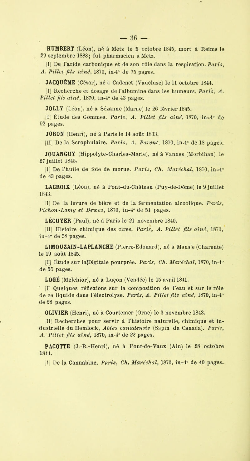 HUMBERT (Léon), né à Metz le 5 octobre 1845, mort à Reim3 le 29 septembre 1888; fut pharmacien à Metz. [I] De l’acide carbonique et de son rôle dans la respiration. Paris, A. Pillet fils aîné, 1870, in-4° de 75 pages. JACQUÈME (César), né à Cadenet (Vaucluse) le 11 octobre 1844. [I] Recherche et dosage de l’albumine dans les humeurs. Paris, A. Pillet fils aîné, 1870, in-4° de 43 pages. JOLLY (Léon), né a Sézanne (Marne) le 26 février 1845. [I] Étude des Gommes. Paris, A. Pillet fils aîné, 1870, in-4° de 92 pages. J0R0N (Henri), né à Paris le 14 août 1833. [II] De la Scrophulaire. Paris, A. Parent, 1870, in-4° de 18 pages. JOUANGUY (Hippolyte-Charles-Marie), né à Vannes (Morbihan) le 27 juillet 1845. [I] De l’huile de foie de morue. Paris, Ch. Maréchal, 1870, in-4* de 43 pages. LACROIX (Léon), né à Pont-du-Château (Puy-de-Dôme) le 9 juillet 1843. [I] De la levure de bière et de la fermentation alcoolique. Paris, Pichon-Lamy et Dewez, 1870, in-4° de 51 pages. LÉCUYER (Paul), né à Paris le 21 novembre 1840. [II] Histoire chimique des cires. Paris, A. Pillet fils aîné, 1870, in-4® de 58 pages. LIMOUZAIN-LAPLANCHE (Pierre-Edouard), né à Mansle (Charente) le 19 août 1845. [I] Étude sur laJDigitale pourprée. Paris, Ch. Maréchal, 1870, in-l* de 55 pages. LOGÉ (Melchior), né à Luçon (Vendée) le 15 avril 1841. [I] Quelques réflexions sur la composition de l'eau et sur le rôle de ce liquide dans l’électrolyse. Paris, A. Pillet fils aîné, 1870, in-4* de 28 pages. OLIVIER (Henri), né à Courtemer (Orne) le 3 novembre 1843. | IIJ Recherches pour servir à l’histoire naturelle, chimique et in- dustrielle du Hemlock, Abies canadensis (Sapin dn Canada). Paris, A. Pillet fils aîné, 1870, in-4° de 22 pages. PACOTTE (J.-B.-Henri), né à Pont-de-Vaux (Ain) le 28 octobre 184t.