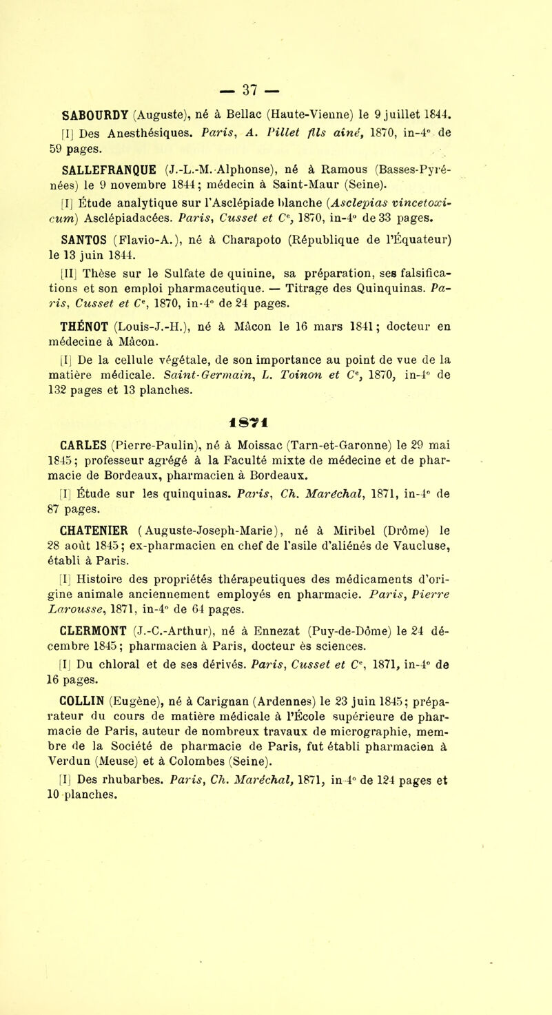 SABOURDY (Auguste), né à Bellac (Haute-Vienne) le 9 juillet 1844. [I] Des Anesthésiques. Paris, A. Pillet fils aîné, 1870, in-4° de 59 pages. SALLEFRANQUE (J.-L.-M. Alphonse), né à Ramous (Basses-Pyré- nées) le 9 novembre 1844 ; médecin à Saint-Maur (Seine). [I] Étude analytique sur l’Asclépiade blanche (Asclepias vincetoxi- cum) Asclépiadacées. Paris, Cusset et Ce, 1870, in-4° de 33 pages. SANTOS (Flavio-A.), né à Charapoto (République de l’Équateur) le 13 juin 1844. [II] Thèse sur le Sulfate de quinine, sa préparation, ses falsifica- tions et son emploi pharmaceutique. — Titrage des Quinquinas. Pa- ris, Cusset et Ce, 1870, in-4° de 24 pages. THËNOT (Louis-J.-H.), né à Mâcon le 16 mars 1841; docteur en médecine à Mâcon. [I] De la cellule végétale, de son importance au point de vue de la matière médicale. Saint-Germain, L. Toinon et Ce, 1870, in-4° de 132 pages et 13 planches. 18T1 CARLES (Pierre-Paulin), né à Moissac (Tarn-et-Garonne) le 29 mai 1845 ; professeur agrégé à la Faculté mixte de médecine et de phar- macie de Bordeaux, pharmacien à Bordeaux. [I] Étude sur les quinquinas. Paris, Ch. Maréchal, 1871, in-4° de 87 pages. CHATENIER ( Auguste-Joseph-Marie), né à Miribel (Drôme) le 28 août 1845 ; ex-pharmacien en chef de l’asile d’aliénés de Vaucluse, établi à Paris. [I] Histoire des propriétés thérapeutiques des médicaments d’ori- gine animale anciennement employés en pharmacie. Paris, Pierre Larousse, 1871, in-4° de 64 pages. CLERMONT (J.-C.-Arthur), né à Ennezat (Puy-de-Dôme) le 24 dé- cembre 1845; pharmacien à Paris, docteur ès sciences. [IJ Du chloral et de ses dérivés. Paris, Cusset et Cc, 1871, in-4° de 16 pages. COLLIN (Eugène), né à Carignan (Ardennes) le 23 juin 1845; prépa- rateur du cours de matière médicale à l’École supérieure de phar- macie de Paris, auteur de nombreux travaux de micrographie, mem- bre de la Société de pharmacie de Paris, fut établi pharmacien à Verdun (Meuse) et à Colombes (Seine). [I] Des rhubarbes. Paris, Ch. Maréchal, 1871, in 4° de 124 pages et 10 planches.