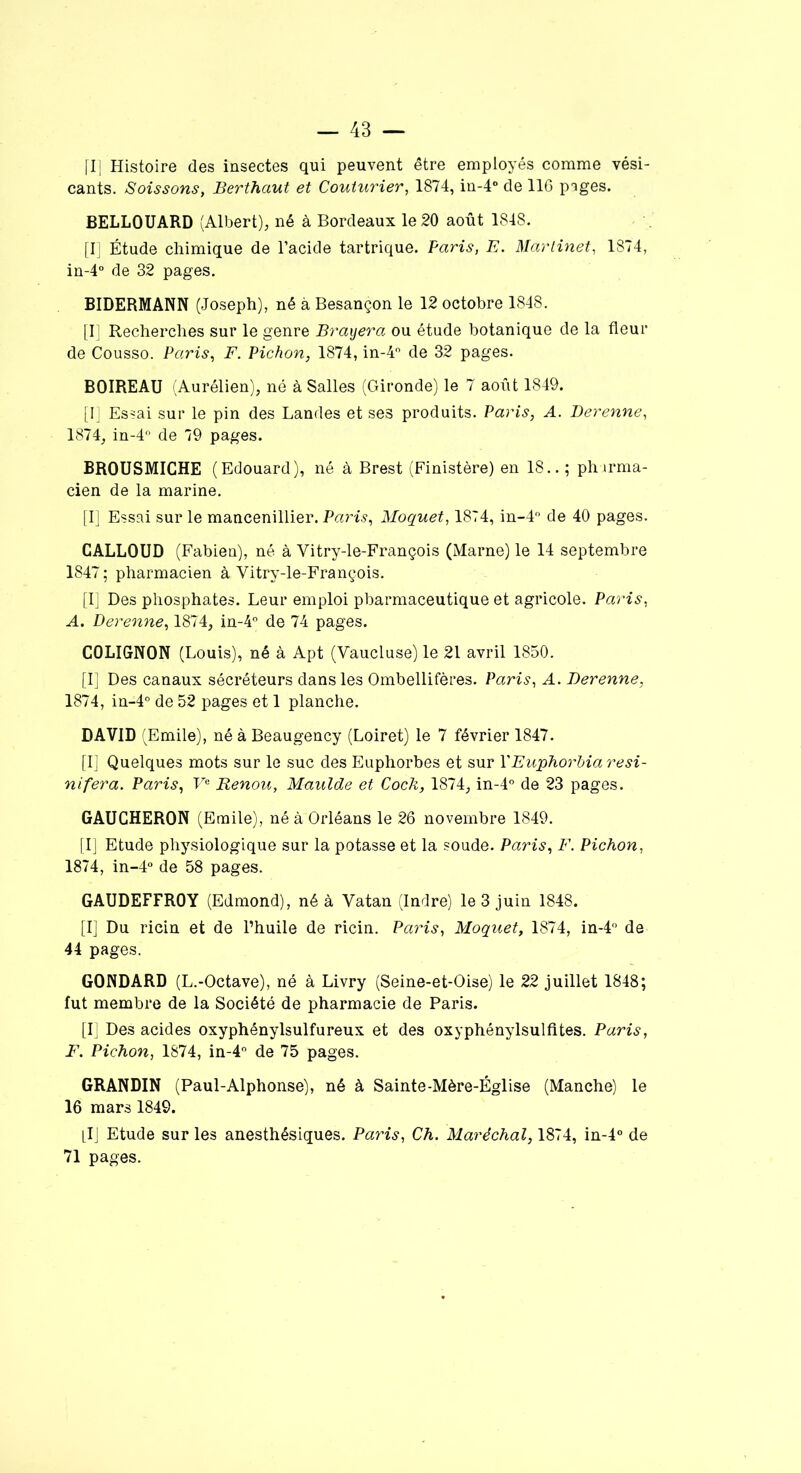 [I] Histoire des insectes qui peuvent être employés comme vési- cants. Soissons, Berthaut et Couturier, 1874, in-4° de 116 p^ges. BELLOUARD (Albert), né à Bordeaux le 20 août 1848. [I] Étude chimique de l’acide tartrique. Paris, E. Martinet, 1874, in-4° de 32 pages. BIDERMANN (Joseph), né à Besançon le 12 octobre 1848. [I] Recherches sur le genre Bradera ou étude botanique de la fleur de Cousso. Paris, F. Pichon, 1874, in-4° de 32 pages. BOIREAU (Aurélien), né à Salles (Gironde) le 7 août 1849. [I] Essai sur le pin des Landes et ses produits. Paris, A. Berenne, 1874, in-4° de 79 pages. BROUSMICHE (Edouard), né à Brest (Finistère) en 18.. ; pharma- cien de la marine. [I] Essai sur le mancenillier. Paris, Moquet, 1874, in-4° de 40 pages. CALLOUD (Fabien), né à Vitry-le-François (Marne) le 14 septembre 1847; pharmacien à Vitry-le-François. [I] Des phosphates. Leur emploi pharmaceutique et agricole. Paris, A. Derenne, 1874, in-4° de 74 pages. COLIGNON (Louis), né à Apt (Vaucluse) le 21 avril 1850. [I] Des canaux sécréteurs dans les Ombellifères. Paris, A. Berenne, 1874, in-4° de 52 pages et 1 planche. DAVID (Emile), né à Beaugency (Loiret) le 7 février 1847. [I] Quelques mots sur le suc des Euphorbes et sur Y Euphorbia resi- nifera. Paris, Ve Renou, Maulde et Cock, 1874, in-4° de 23 pages. GAUCHERON (Emile), né à Orléans le 26 novembre 1849. [I] Etude physiologique sur la potasse et la soude. Paris, F. Pichon, 1874, in-4° de 58 pages. GAUDEFFROY (Edmond), né à Vatan (Indre) le 3 juin 1848. [I] Du ricin et de l’huile de ricin. Paris, Moquet, 1874, in-4° de 44 pages. GONDARD (L.-Octave), né à Livry (Seine-et-Oise) le 22 juillet 1848; fut membre de la Société de pharmacie de Paris. [I] Des acides oxyphénylsulfureux et des oxyphénylsulfites. Paris, F. Pichon, 1874, in-4° de 75 pages. GRANDIN (Paul-Alphonse), né à Sainte-Mère-Église (Manche) le 16 mars 1849. [IJ Etude sur les anesthésiques. Paris, Ch. Maréchal, 1874, in-4° de 71 pages.