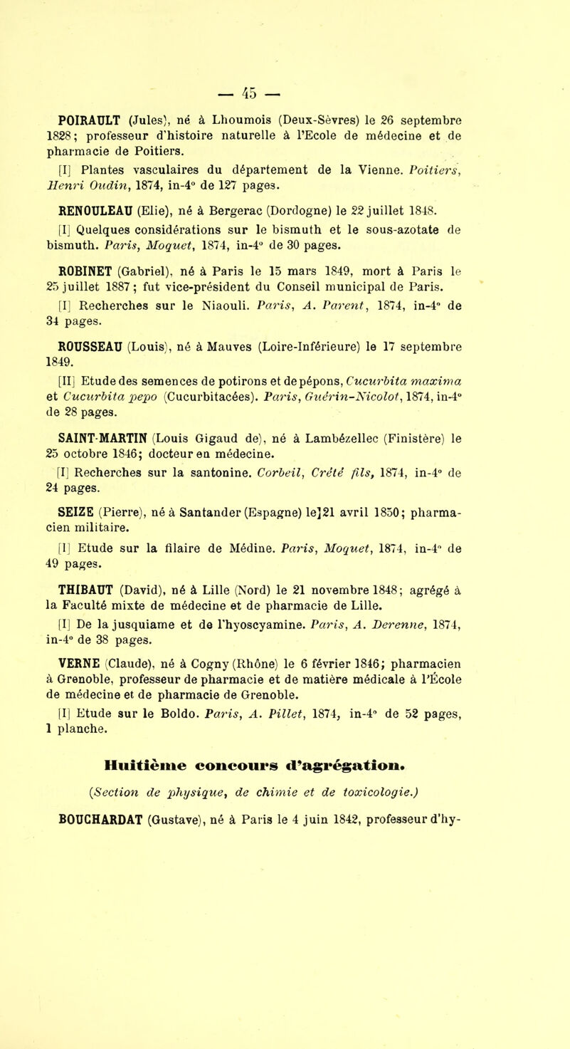 POIRAULT (Jules), né à Lhoumois (Deux-Sèvres) le 26 septembre 1828; professeur d’histoire naturelle à l’Ecole de médecine et de pharmacie de Poitiers. [I] Plantes vasculaires du département de la Vienne. Poitiers, Henri Oudin, 1874, in-4° de 127 pages. RENOULEAU (Elie), né à Bergerac (Dordogne) le 22 juillet 1848. [I] Quelques considérations sur le bismuth et le sous-azotate de bismuth. Paris, Moquet, 1874, in-4° de 30 pages. ROBINET (Gabriel), né à Paris le 15 mars 1849, mort à Paris le 25 juillet 1887; fut vice-président du Conseil municipal de Paris. [I] Recherches sur le Niaouli. Paris, A. Parent, 1874, in-4° de 34 pages. ROUSSEAU (Louis), né à Mauves (Loire-Inférieure) le 17 septembre 1849. [II] Etude des semences de potirons et depépons, Cucurbita maxima et Cucurbita pepo (Cucurbitacées). Paris, Guérin-Nicolot, 1874, in-4° de 28 pages. SAINT-MARTIN (Louis Gigaud de), né à Lambézellec (Finistère) le 25 octobre 1846; docteur en médecine. [I] Recherches sur la santonine. Corbeil, Crêté fils, 1874, in-4° de 24 pages. SEIZE (Pierre), né à Santander (Espagne) le]21 avril 1850; pharma- cien militaire. [I] Etude sur la filaire de Médine. Paris, Moquet, 1874, in-4° de 49 pages. THIBAUT (David), né à Lille (Nord) le 21 novembre 1848 ; agrégé à la Faculté mixte de médecine et de pharmacie de Lille. [I] De la jusquiame et de l'hyoscyamine. Paris, A. Herenne, 1874, in-4° de 38 pages. VERNE (Claude), né à Cogny (Rhône) le 6 février 1846; pharmacien à Grenoble, professeur de pharmacie et de matière médicale à l’École de médecine et de pharmacie de Grenoble. [I] Etude sur le Boldo. Paris, A. Pillet, 1874, in-4° de 52 pages, 1 planche. Huitième concours d’agrégation. (<Section de physique, de chimie et de toxicologie.) BOUCHARDAT (Gustave), né à Paris le 4 juin 1842, professeur d’hy-