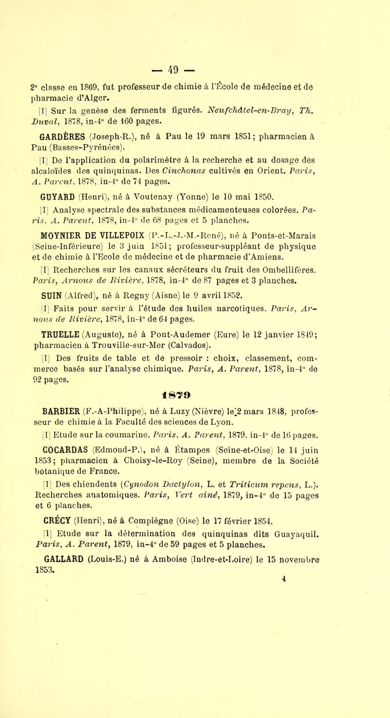 2e classe en 1869, fat professeur de chimie à l’École de médecine et de pharmacie d’Alger. [I] Sur la genèse des ferments figurés. Neufchdtel-en-Bray, Th. JDuval, 1878, in-4° de 160 pages. GARDÈRES (Joseph-R.), né à Pau le 19 mars 1851; pharmacien à Pau (Basses-Pyrénées). [IJ De l’application du polarimètre à la recherche et au dosage des alcaloïdes des quinquinas. Des Cinchonos cultivés en Orient. Paris, A. Parent, 1878, in-4° de 74 pages. GUYARD (Henri), né à Voutenay (Yonne) le 10 mai 1850. [I] Analyse spectrale des substances médicamenteuses colorées. Pa- ris, A. Parent, 1878, in-4° de 68 pages et 5 planches. MOYNIER DE VILLEPOIX (P.-L.-J.-M.-René), né à Ponts-et-Marais (Seine-Inférieure) le 3 juin 1851; professeur-suppléant de physique et de chimie à l’Ecole de médecine et de pharmacie d’Amiens. [I] Recherches sur les canaux sécréteurs du fruit des Ombellifères. Paris, Arnous de Rivière, 1878, in-4° de 87 pages et 3 planches. SUIN (Alfred), né à Regny (Aisne) le 9 avril 1852. [I] Faits pour servir à l’étude des huiles narcotiques. Paris, Ar- nous de Rivière, 1878, in-4° de 64 pages. TRUELLE (Auguste), né à Pont-Audemer (Eure) le 12 janvier 1849; pharmacien à Trouville-sur-Mer (Calvados). [I] Des fruits de table et de pressoir : choix, classement, com- merce basés sur l’analyse chimique. Paris, A. Parent, 1878, in-4° de 92 pages. 18^9 BARBIER (F.-A-Philippe), né à Luzy (Nièvre) le^2 mars 1848, profes- seur de chimie à la Faculté des sciences de Lyon. [I] Etude sur la coumarine. Paris, A. Parent, 1879, in-4° de 16 pages. COCARDAS (Edmond-P.), né à Étampes (Seine-et-Oise) le 14 juin 1853 ; pharmacien à Choisy-le-Roy (Seine), membre de la Société botanique de France. [I] Des chiendents (Cynodon Dactylon, L. et Triticum repens, L.). Recherches anatomiques. Paris, Vert aîné, 1879, in-4° de 15 pages et 6 planches. CRÉCY (Henri), né à Compiègne (Oise) le 17 février 1854. [1] Etude sur la détermination des quinquinas dits Guayaquil. Pains, A. Parent, 1879, in-4° de 59 pages et 5 planches. GALLARD (Louis-E.) né à Amboise (Indre-et-Loire) le 15 novembre 1853. 4