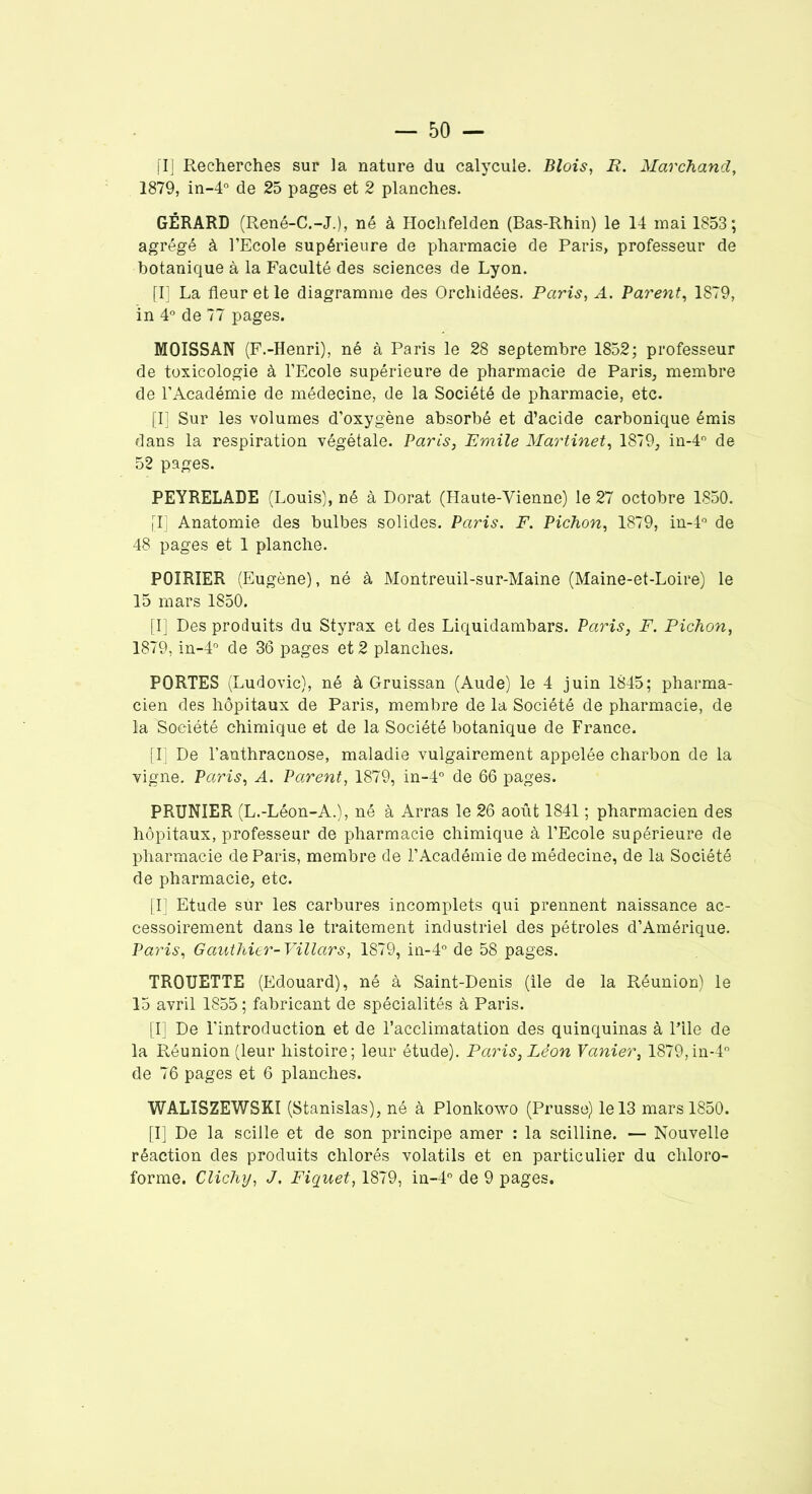 [I] Recherches sur la nature du calycuie. Blois, R. Marchand, 1879, in-4° de 25 pages et 2 planches. GÉRARD (René-C.-J.), né à Hochfelden (Bas-Rhin) le 14 mai 1853; agrégé à l’Ecole supérieure de pharmacie de Paris, professeur de botanique à la Faculté des sciences de Lyon. [I] La fleur et le diagramme des Orchidées. Paris, A. Parent, 1879, in 4° de 77 pages. MOISSAN (F.-Henri), né à Paris le 28 septembre 1852; professeur de toxicologie à l’Ecole supérieure de pharmacie de Paris, membre de l’Académie de médecine, de la Société de pharmacie, etc. fl] Sur les volumes d’oxygène absorbé et d’acide carbonique émis dans la respiration végétale. Paris, Emile Martinet, 1879, in-4° de 52 pages. PEYRELADE (Louis), né à Dorât (Haute-Vienne) le 27 octobre 1850. fl] Anatomie des bulbes solides. Paris. F. Pichon, 1879, in-4° de 48 pages et 1 planche. POIRIER (Eugène), né à Montreuil-sur-Maine (Maine-et-Loire) le 15 mars 1850. [I] Des produits du Styrax et des Liquidambars. Paris, F. Pichon, 1879, in-4° de 36 pages et 2 planches. PORTES (Ludovic), né à Gruissan (Aude) le 4 juin 1845; pharma- cien des hôpitaux de Paris, membre de la Société de pharmacie, de la Société chimique et de la Société botanique de France. [I] De l’anthracnose, maladie vulgairement appelée charbon de la vigne. Paris, A. Parent, 1879, in-4° de 66 pages. PRUNIER (L.-Léon-A.), né à Arras le 26 août 1841 ; pharmacien des hôpitaux, professeur de pharmacie chimique à l’Ecole supérieure de pharmacie de Paris, membre de l’Académie de médecine, de la Société de pharmacie, etc. [I] Etude sur les carbures incomplets qui prennent naissance ac- cessoirement dans le traitement industriel des pétroles d’Amérique. Paris, Gauthier-Villars, 1879, in-4° de 58 pages. TROUETTE (Edouard), né à Saint-Denis (île de la Réunion) le 15 avril 1855 ; fabricant de spécialités à Paris. [I] De l’introduction et de l’acclimatation des quinquinas à File de la Réunion (leur histoire; leur étude). Paris, Léon Vanier, 1879,in-4° de 76 pages et 6 planches. WALISZEWSKI (Stanislas), né à Plonkowo (Prusse) le 13 mars 1850. [I] De la scille et de son principe amer : la scilline. — Nouvelle réaction des produits chlorés volatils et en particulier du chloro-