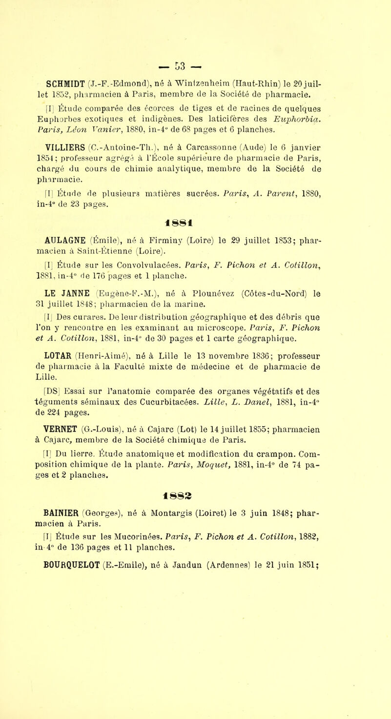 SCHMIDT (J.-F.-Edmond), né à Wintzenheim (Haut-Rhin) le 20 juil- let 1852, pharmacien à Paris, membre de la Société de pharmacie. [I] Étude comparée des écorces de tiges et de racines de quelques Euphorbes exotiques et indigènes. Des laticifères des Euphorbia. Paris, Léon Vanier, 1880, in-4° de 68 pages et 6 planches. VILLIERS (C.-Antoine-Th.), né à Carcassonne (Aude) le 6 janvier 1854; professeur agrégé à l’École supérieure de pharmacie de Paris, chargé du cours de chimie analytique, membre de la Société de pharmacie. [I] Étude de plusieurs matières sucrées. Paris, A. Parent, 1880, in-4° de 23 pages. 1881 AULAGNE (Émile), né à Firminy (Loire) le 29 juillet 1853; phar- macien à Saint-Étienne (Loire). [I] Étude sur les Convolvulacées. Paris, F. Pichon et A. Cotillon, 1881, in-4° de 176 pages et 1 planche. LE JANNE (Eugène-F.-M,), né à Plounévez (Côtes-du-Nord) le 31 juillet 1848; pharmacien de la marine. [IJ Des curares. De leur distribution géographique et des débris que l’on y rencontre en les examinant au microscope. Paris, F. Pichon et A. Cotillon, 1881, in-4° de 30 pages et 1 carte géographique. LOTAR (Henri-Aimé), né à Lille le 13 novembre 1836; professeur de pharmacie à la Faculté mixte de médecine et de pharmacie de Lille. [DS] Essai sur l’anatomie comparée des organes végétatifs et des téguments séminaux des Cucurbitacées. Lille, L. Banel, 1881, in-4° de 224 pages. VERNET (Gr.-Louis), né à Cajarc (Lot) le 14 juillet 1855; pharmacien à Cajarc, membre de la Société chimique de Paris. [I] Du lierre. Étude anatomique et modification du crampon. Com- position chimique de la plante. Paris, Moquet, 1881, in-4° de 74 pa- ges et 2 planches. 1883 BAINIER (Georges), né à Montargis (Loiret) le 3 juin 1848; phar- macien à Paris. [I] Étude sur les Mucorinées. Paris, F. Pichon et A. Cotillon, 1882, in 4° de 136 pages et 11 planches. BOURQUELOT (E.-Emile), né à Jandun (Ardennes) le 21 juin 1851;