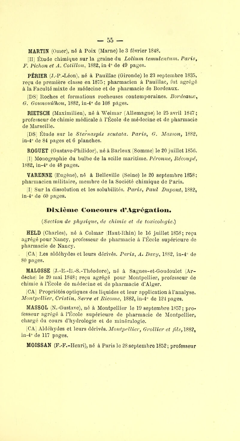 [II] Étude chimique sur la graine du Lolium temulentum. Paris, F. Pichon et A. Cotillon. 1882, in-4° de 49 pages. PÉRIER (J.-P.-Léon), né à Pauillac (Gironde) le 23 septembre 1835, reçu de première classe en 1815; pharmacien à Pauillac, fut agrégé à la Faculté mixte de médecine et de pharmacie de Bordeaux. [DS] Roches et formations rocheuses contemporaines. Bordeaux, G. Gounoui/hou, 1882, in-4° de 108 pâges. RIETSCH (Maximilien), né à Weimar (Allemagne) le 25 avril 1847; professeur de chimie médicale à l’École de médecine et de pharmacie de Marseille. [DS] Étude sur le Sternaspis scutata. Paris, G. Masson, 1882, in-4° de 84 pages et 6 planches. ROGUET (Gustave-Philidor), né à Barleux (Somme) le 20 juillet 1856. [I] Monographie du bulbe de la scille maritime. Përonne, Récoupé, 1882, in-4° de 48 pages. VARENNE (Eugène), né à Belleville (Seine) le 20 septembre 1858; pharmacien militaire, membre de la Société chimique de Paris. [IJ Sur la dissolution et les solubilités. Paris, Paul Dupont, 1882, in-4° de 60 pages. Dixième Concours cl’Agrégation. [Section de physique, de chimie et de toxicologie.) HELD (Charles), né à Colmar (Haut-Rhin) le 16 juillet 1858; reçu agrégé pour Nancy, professeur de pharmacie à l’École supérieure de pharmacie de Nancy. [CA] Les aldéhydes et leurs dérivés. Paris, A. Davy, 1882, in-4° de 80 pages. MAL0SSE (J.-E.-B.-S.-Théodore), né à Sagnes-et-Goudoulet (Ar- dèche) le 20 mai 1848; reçu agrégé pour Montpellier, professeur de chimie à l’École de médecine et de pharmacie d’Alger. [CA] Propriétés optiques des liquides et leur application à l’analyse. Montpellier, Cristin, Serre et Ricome, 1882, in-4° de 124 pages. MASSOL (N.-Gustave), né à Montpellier le 19 septembre 1857; pro- fesseur agrégé à l’École supérieure de pharmacie de Montpellier, chargé du cours d’hydrologie et de minéralogie. [CA] Aldéhydes et leurs dérivés. Montpellier3 Grollier et fils,\882, in-4° de 117 pages. MOISSAN (F.-F.-Henri), né à Paris le 28 septembre 1852; professeur