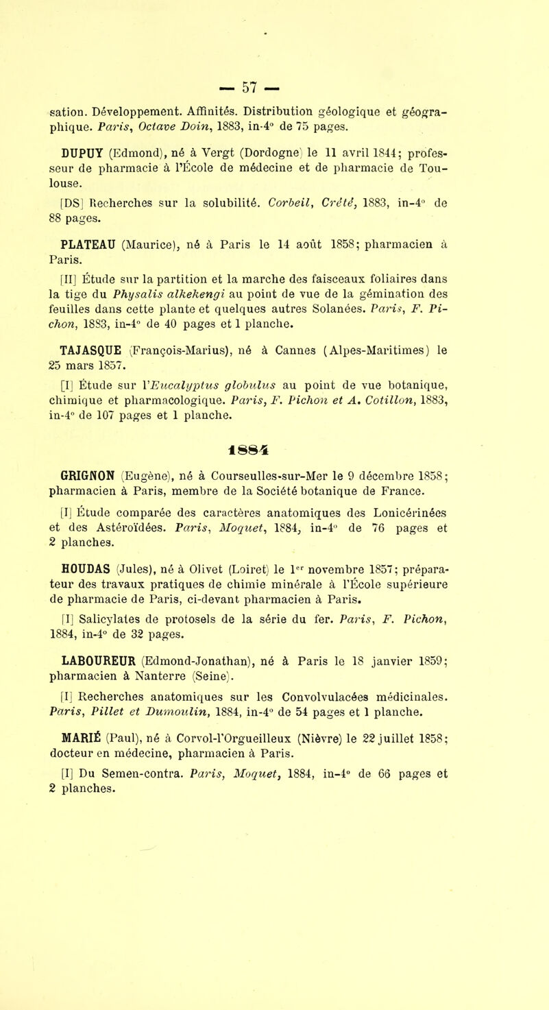 sation. Développement. Affinités. Distribution géologique et géogra- phique. Paris, Octave Doin, 1883, in-4° de 75 pages. DUPUY (Edmond), né à Vergt (Dordogne) le 11 avril 1844; profes- seur de pharmacie à l’École de médecine et de pharmacie de Tou- louse. [DS] Recherches sur la solubilité. Corbeil, Crêté, 1883, in-4° de 88 pages. PLATEAU (Maurice), né à Paris le 14 août 1858; pharmacien à Paris. [II] Étude sur la partition et la marche des faisceaux foliaires dans la tige du Physalis alkekengi au point de vue de la gémination des feuilles dans cette plante et quelques autres Solanées. Paris, F. Pi- chon, 1883, in-4° de 40 pages et 1 planche. TAJASQUE (François-Marius), né à Cannes (Alpes-Maritimes) le 25 mars 1857. [I] Étude sur l'Eucalyptus globulus au point de vue botanique, chimique et pharmacologique. Paris, F. Pichon et A. Cotillon, 1883, in-4° de 107 pages et 1 planche. 1884 GRIGNON (Eugène), né à Courseulles-sur-Mer le 9 décembre 1858; pharmacien à Paris, membre de la Société botanique de France. [I] Étude comparée des caractères anatomiques des Lonicérinées et des Astéroïdées. Paris, Moquet, 1884, in-4° de 76 pages et 2 planches. HOUDAS (Jules), né à Olivet (Loiret) le 1er novembre 1857; prépara- teur des travaux pratiques de chimie minérale à l’École supérieure de pharmacie de Paris, ci-devant pharmacien à Paris. [I] Salicylates de protosels de la série du fer. Paris, F. Pichon, 1884, in-4° de 32 pages. LABOUREUR (Edmond-Jonathan), né à Paris le 18 janvier 1859; pharmacien à Nanterre (Seine). [I] Recherches anatomiques sur les Convolvulacées médicinales. Paris, Pillet et Dumoulin, 1884, in-4° de 54 pages et 1 planche. MARIÉ (Paul), né à Corvol-l’Orgueilleux (Nièvre) le 22 juillet 1858; docteur en médecine, pharmacien à Paris. [I] Du Semen-contra. Paris, Moquet, 1884, in-4° de 66 pages et 2 planches.