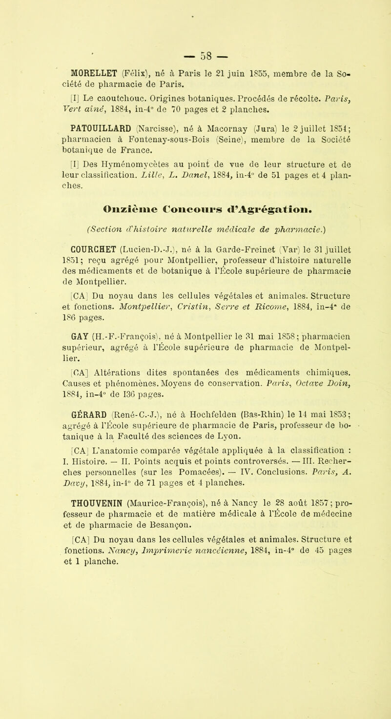 MORELLET (Félix), né à Paris le 21 juin 1855, membre de la So- ciété de pharmacie de Paris. [I] Le caoutchouc. Origines botaniques. Procédés de récolte. Paris, Vert aîné, 1884, in-4° de 70 pages et 2 planches. PATOUILLARD (Narcisse), né à Macornay (Jura) le 2 juillet 1854; pharmacien à Fontenay-sous-Boi3 (Seine), membre de la Société botanique de France. [I] Des Hyménomycètes au point de vue de leur structure et de leur classification. Lille, L. Danel, 1884, in-4° de 51 pages et 4 plan- ches. Onzième Concours «l’Agrégation. (Section d'histoire naturelle médicale de pharmacie.) COURCHET (Lucien-D.-J.), né à la Garde-Freinet (Var) le 31 juillet 1851; reçu agrégé pour Montpellier, professeur d’histoire naturelle des médicaments et de botanique à l’École supérieure de pharmacie de Montpellier. [CA] Du noyau dans les cellules végétales et animales. Structure et fonctions. Montpellier, Cristin, Serre et Ricome, 1884, in-4 de 186 pages. GAY (H.-F.-François), né à Montpellier le 31 mai 1858; pharmacien supérieur, agrégé à l’École supérieure de pharmacie de Montpel- lier. [CA] Altérations dites spontanées des médicaments chimiques. Causes et phénomènes. Moyens de conservation. Paris, Octave Loin, 1884, in-4° de 136 pages. GÉRARD (René-C.-J.), né à Hochfelden (Bas-Rhin) le 14 mai 1853; agrégé à l’École supérieure de pharmacie de Paris, professeur de bo- tanique à la Faculté des sciences de Lyon. [CA] L’anatomie comparée végétale appliquée à la classification : I. Histoire. — IL Points acquis et points controversés. — III. Recher- ches personnelles (sur les Pomacées). — IV. Conclusions. Paris, A. Lavy, 1884, in-4° de 71 pages et 4 planches. THOUVENIN (Maurice-François), né à Nancy le 28 août 1857 ; pro- fesseur de pharmacie et de matière médicale à l’École de médecine et de pharmacie de Besançon. [CA] Du noyau dans les cellules végétales et animales. Structure et fonctions. Nancy, Imprimerie nancéienne, 1884, in-4° de 45 pages et 1 planche.