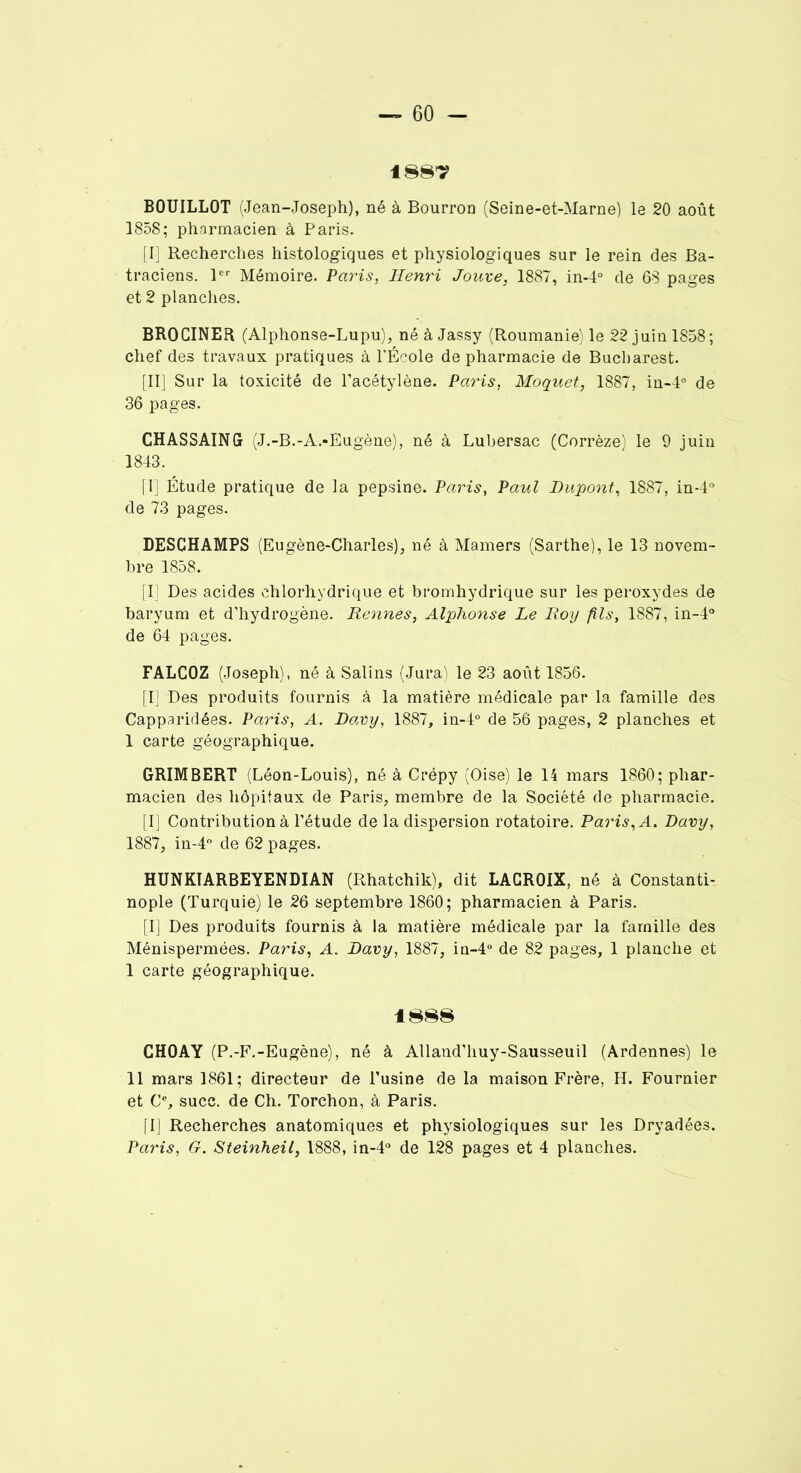 188? BOUILLOT (Jean-Joseph), né à Bourron (Seine-et-Marne) le 20 août 1858; pharmacien à Paris. [I] Recherches histologiques et physiologiques sur le rein des Ba- traciens. 1er Mémoire. Paris, Henri Jouve, 1887, in-4° de 68 pages et 2 planches. BROCINER (Alphonse-Lupu), néàJassy (Roumanie) le 22 juin 1858; chef des travaux pratiques à l’École de pharmacie de Bucharest. [II] Sur la toxicité de l’acétylène. Paris, Moquet, 1887, in-4° de 36 pages. CHASSAING (J.-B.-A.-Eugène), né à Lubersac (Corrèze) le 9 juin 1843. [I] Étude pratique de la pepsine. Paris, Paul Dupont, 1887, in-4° de 73 pages. DESGHAMPS (Eugène-Charles), né à Mamers (Sarthe), le 13 novem- bre 1858. [Il Des acides chlorhydrique et bromhydrique sur les peroxydes de baryum et d’hydrogène. Rennes, Alphonse Le Roy fils, 1887, in-4° de 64 pages. FALCOZ (Joseph), né à Salins (Jurai le 23 août 1856. [I] Des produits fournis à la matière médicale par la famille des Capparidées. Paris, A. Davy, 1887, in-4° de 56 pages, 2 planches et 1 carte géographique. GRIMBERT (Léon-Louis), né à Crépy (Oise) le 14 mars 1860; phar- macien des hôpitaux de Paris, membre de la Société de pharmacie. [I] Contribution à l’étude de la dispersion rotatoire. Paris, A. Davy, 1887, in-4° de 62 pages. HUNKÏARBEYENDIAN (Rhatchik), dit LACROIX, né à Constanti- nople (Turquie) le 26 septembre 1860; pharmacien à Paris. [I] Des produits fournis à la matière médicale par la famille des Ménispermées. Paris, A. Davy, 1887, in-4° de 82 pages, 1 planche et 1 carte géographique. 1888 CHOAY (P.-F.-Eugène), né à Alland’huy-Sausseuil (Ardennes) le 11 mars 1861; directeur de l’usine de la maison Frère, H. Fournier et Ce, suce, de Ch. Torchon, à Paris. [I] Recherches anatomiques et physiologiques sur les Dryadées. Paris, G. Steinheil, 1888, in-4° de 128 pages et 4 planches.