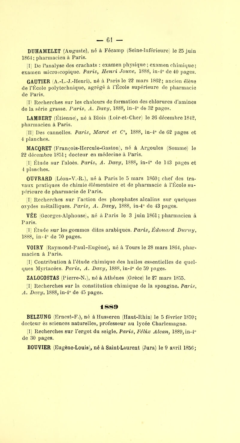 DUHAMELET (Auguste), né à Fécamp (Seine-Inférieure) le 25 juin 1864; pharmacien à Paris. [I] De l’analyse des crachats : examen physique ; examen chimique; examen microscopique. Paris , Henri Jouve, 1888, in-4° de 40 pages. GAUTIER (A.-L.-J.-Henri), né à Paris le 22 mars 1862; ancien élève de l’École polytechnique, agrégé à l’École supérieure de pharmacie de Paris. [Il Recherches sur les chaleurs de formation des chlorures d’amines de la série grasse. Paris, A. Davy, 1888, in-4° de 32 pages. LAMBERT (Étienne), né à Blois (Loir-et-Cher) le 26 décembre 1842, pharmacien à Paris. [II] Des cannelles. Paris, Marot et Ce, 1888, in-4° de 62 pages et 4 planches. MACQRET (François-Hercule-Gaston), né à Argoules (Somme) le 22 décembre 1851 ; docteur en médecine à Paris. [I] Étude sur l’aloès. Paris, A. Davy, 1888, in-4° de 143 pages et 4 planches. OUVRARD (Déon-V.-R.), né à Paris le 5 mars 1860; chef des tra- vaux pratiques de chimie élémentaire et de pharmacie à l’École su- périeure de pharmacie de Paris. [I] Recherches sur l’action des phosphates alcalins sur quelques oxydes métalliques. Paris, A. Davy, 1888, in-4° de 43 pages. VÉE (Georges-Alphonse), né à Paris le 3 juin 1861; pharmacien à Paris. [1] Étude sur les gommes dites arabiques. Paris, Édouard Duruy, 1888, in-4° de 70 pages. VOIRY (Raymond-Paul-Eugène), né à Tours le 28 mars 1864, phar- macien à Paris. [I] Contribution à l’étude chimique des huiles essentielles de quel- ques Myrtacées. Paris, A. Davy, 1888, in-4° de 59 pages. ZAL0C0STAS (Pierre-N.), né à Athènes (Grèce) le 27 mars 1855. [I] Recherches sur la constitution chimique de la spongine. Paris, A. Davy, 1888, in-4° de 45 pages. 1889 BELZUNG (Ernest-F.), né à Husseren (Haut-Rhin) le 5 février 1859; docteur ès sciences naturelles, professeur au lycée Charlemagne. [I] Recherches sur l’ergot du seigle. Paris, Félix Alcan, 1889, in-4° de 30 pages. BOUVIER (Eugène-Louis), né à Saint-Laurent (Jura) le 9 avril 1856;