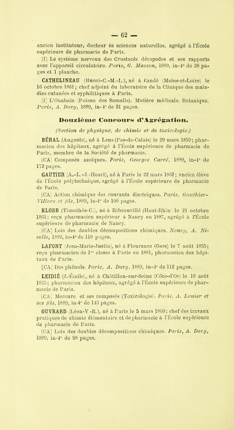 ancien instituteur, docteur ès sciences naturelles, agrégé à l’École supérieure de pharmacie de Paris. [I] Le système nerveux des Crustacés décapodes et ses rapports avec l’appareil circulatoire. Paris, G. Masson, 1889, in-4° de 38 pa- ges et 1 planche. CATHELINEAU (Henri-C.-M.-L.), né à Candé (Maine-et-Loire) le 16 octobre 1861; chef adjoint du laboratoire de la Clinique des mala- dies cutanées et syphilitiques à Paris. [I] L’Ouabaïo (Poison des Somalis). Matière médicale. Botanique. Paris, A. Davy, 1889, in-4° de 31 pages. Douzième Concours d’Agrégation. (Section de physique, de chimie et de toxicologie.) BÉHAL (Auguste), né à Lens (Pas-de-Calais) le 29 mars 1859; phar- macien des hôpitaux, agrégé à l’École supérieure de pharmacie de Paris, membre de la Société de pharmacie. [CA'J Composés azoïques. Paris, Georges Carré, 1889, in-4° de 172 pages. GAUTIER (A.-L.-J.-Henri), né à Paris le 22 mars 1862; ancien élève de l’École polytechnique, agrégé à l’École supérieure de pharmacie de Paris. [CA] Action chimique des courants électriques. Paris, Gauthier- Villars et fils, 1889, in-4° de 100 pages. KLOBB (Timothée-C.), né à Ribeauvillé (Haut-Rhin le 21 octobre 1861; reçu pharmacien supérieur à Nancy en 1887, agrégé à l’École supérieure de pharmacie de Nancy. [CA] Lois des doubles décompositions chimiques. Nancy, A. Ni- colle, 1889, in-l° de 110 pages. LAFONT (Jean-Marie-Justin), né à Fleurance (Gers) le 7 août 1855; reçu pharmacien de lre classe à Paris en 1881, pharmacien des hôpi- taux de Paris. [CA] Des phénols. Paris, A. Davy, 1889, in-4° de 112 pages. LEIDIÉ (J.-Émile), né à Châtillon-sur-Seine (Côte-d’Or) le 18 août 1855; pharmacien des hôpitaux, agrégé à l’École supérieure de phar- macie de Paris. [CA] Mercure et ses composés (Toxicologie). Paris, A. Lanier et ses fils, 1889, in-4° de 143 pages. OUVRARD (Léon-V.-R.), né à Paris le 5 mars 1860; chef des travaux pratiques de chimie élémentaire et de pharmacie à l’École supérieure de pharmacie de Paris. [CA] Lois des doubles décompositions chimiques. Paris, A. Davy, 1889, in-4° de 98 pages.