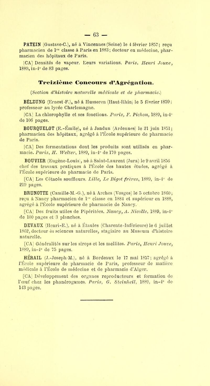 PATEIN (Gustave-C.), né à Vincennes (Seine) le 4 février 1857; reçu pharmacien de lre classe à Paris en 1883; docteur en médecine, phar- macien des hôpitaux de Paris. [CA] Densités de vapeur. Leurs variations. Paris, Henri Jouve, 1889, in-4° de 83 pages. Treizième Concours cl’Agrégation. {Section d’histoire naturelle médicale et de pharmacie.) BÊLZUNG (Ernest-F.), né à Husseren (Haut-Rhin) le 5 février 1859; professeur au lycée Charlemagne. [CA] La chlorophylle et ses fonctions. Paris, F. Pichon, 1889, in-4° de 106 pages. BOURQUELOT (E.-Émile), né à Jandun (Ardennes) le 21 juin 1851; pharmacien des hôpitaux, agrégé à LÉcole supérieure de pharmacie de Paris. [CA] Des fermentations dont les produits sont utilisés en phar- macie. Paris, H. Welter, 1889, in-4° de 170 pages. BOUVIER (Eugène-Louis), né à Saint-Laurent (Jura) le 9 avril 1856 chef des travaux pratiques à l’École des hautes études, agrégé à l’École supérieure de pharmacie de Paris. [CA] Les Cétacés souffleurs. Lille, Le Bigot frères, 1889, in-4° de 219 pages. BRUNOTTE (Camille-M.-G.), né à Arches (Vosges) le 5 octobre 1860; reçu à Nancy pharmacien de lre classe en 1884 et supérieur en 1888, agrégé à l’École supérieure de pharmacie de Nancy. [CA] Des fruits utiles de Pipéritées. Nancy, A. Nicolle, 1889, in-4° de 100 pages et13 planches. DEVAUX (Henri-E.), né à Étaules (Charente-Inférieure) le 6 juillet 1862, docteur ès sciences naturelles, stagiaire au Muséum d’histoire naturelle. [CA] Généralités sur les sirops et les mellites. Paris, Henri Jouve, 1889, in-4° de 75 pages. HÉRAIL (J.-Joseph-M.), né à Bordeaux le 17 mai 1857; agrégé à l’École supérieure de pharmacie de Paris, professeur de matière médicale à l’École de médecine et de pharmacie d’Alger. [CA] Développement des organes reproducteurs et formation de l’œuf chez les phanérogames. Paris, G. Steinheil, 1889, in-4° de 143 pages.