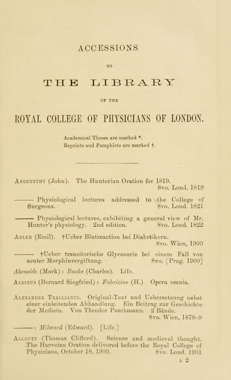 ACCESSIONS THE LIBRARY OF THE ROYAL COLLEGE OF PHYSICIANS OF LONDON. Academical Theses are marked *. Reprints and Pamphlets are marked f. Abernethy (Jolm). The Hunterian Oration for 1819. 8vo. Lond. 1819 Physiological lectures addressed to the College of Surgeons. 8vo. Lond. 1821 Physiological lectures, exhibiting a general view of Mr. Hunter’s physiology. 2nd edition. 8yo. Lond. 1822 Adler (Emil). fUeber Blutreaction bei Diabetikern. 8vo. Wien, 1900 f Leber transitorische Glycosurie bei einem Fall von acuter Morphinvergiftung. 8vo. [Prag. 1900] Akenside (Mark) : Bucke (Charles). Life. Albinus (Bernard Siegfried) : Fabricius (H.) Opera omnia. Alexander Trallianus. Original-Text, und Uebersetzung nebst einer einleitenden Abhandlung. Ein Beitrag zur Gescliichte der Medicin. Yon Theodor Puschmann. 2 Biinde. 8yo. Wien, 1878-9 : Milicard (Edward). [Life.] Allbutt (Thomas Clifford). Science and medieval thought. The Ilarveian Oration delivered before the Royal College of Physicians, October 18, 1900. 8vo. Lond. 1901 a 2