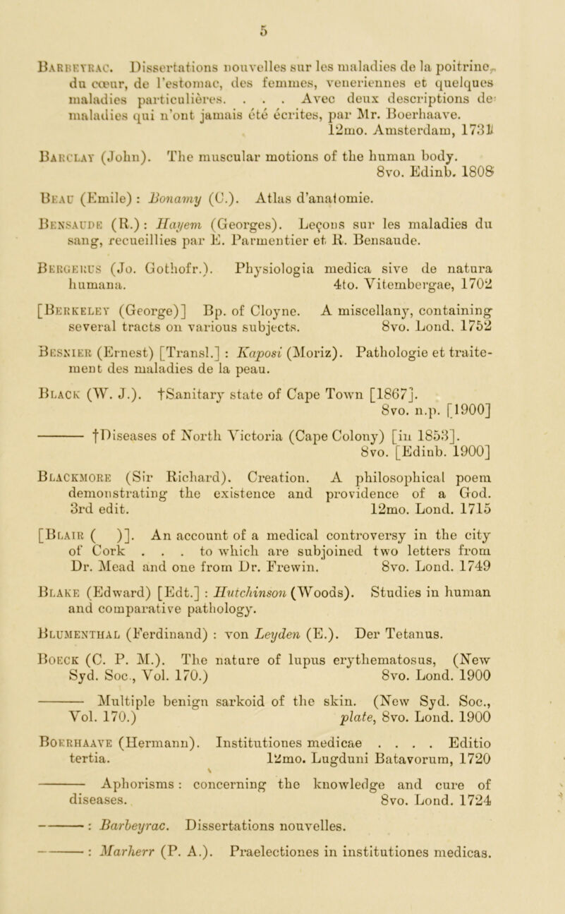 Bariieyrac. Dissertations nouvelles sur les maladies de la poitrinoy, da ecear, de l’estomac, des femmes, veneriennes et quelques maladies particulieres. . . . Avec deux descriptions de- maladies qui n’ont jamais ete ecrites, par Mr. Boerhaave. 12mo. Amsterdam, 1731/ Barclay (John). The muscular motions of the human body. 8vo. Edinb. 1808 Beau (Emile) : Bonamy (C.). Atlas d’analomie. Bensaude (R.) : Hayem (Georges). Lemons sur les maladies du sang, recueillies par E. Parmentier et R. Bensaude. Bergerus (Jo. Gothofr.). Physiologia medica sive de natura humana. 4to. Yitembergae, 1702 [Berkeley (George)] Bp. of Cloyne. A miscellany, containing several tracts on various subjects. 8vo. Loud. 1752 Besnier (Ernest) [Transl.] : Kaposi (Moriz). Pathologie et traite- ment des maladies de la peau. Black (W. J.). tSanitary state of Gape Town [1867]. 8vo. n.p. [1900] tn iseases of North Victoria (Cape Colony) [in 1853]. 8vo. [Edinb. 1900] Blackmore (Sir Richard). Creation. A philosophical poem demonstrating the existence and providence of a God. 3rd edit. 12mo. Lond. 1715 [Blair ( )]. An account of a medical controversy in the city of Cork ... to which are subjoined two letters from Dr. Mead and one from Dr. Frevvin. 8vo. Lond. 1749 Blake (Edward) [Edt.] : Hutchinson (Woods). Studies in human and comparative pathology. Blumenthal (Ferdinand) : von Leyden (E.). Der Tetanus. Boeck (C. P. M.). The nature of lupus erythematosus, (New Syd. Soc., Yol. 170.) 8vo. Lond. 1900 Multiple benign sarkoid of the skin. (New Syd. Soc., Yol. 170.) plate, 8vo. Lond. 1900 Boerhaave (Hermann). Institutiones medicae .... Editio tertia. l2mo. Lugduni Batavorum, 1720 \ Aphorisms : concerning the knowledge and cure of diseases. 8vo. Lond. 1724 : Barheyrac. Dissertations nouvelles. : Marherr (P. A.). Praelectiones in institutiones medicas.