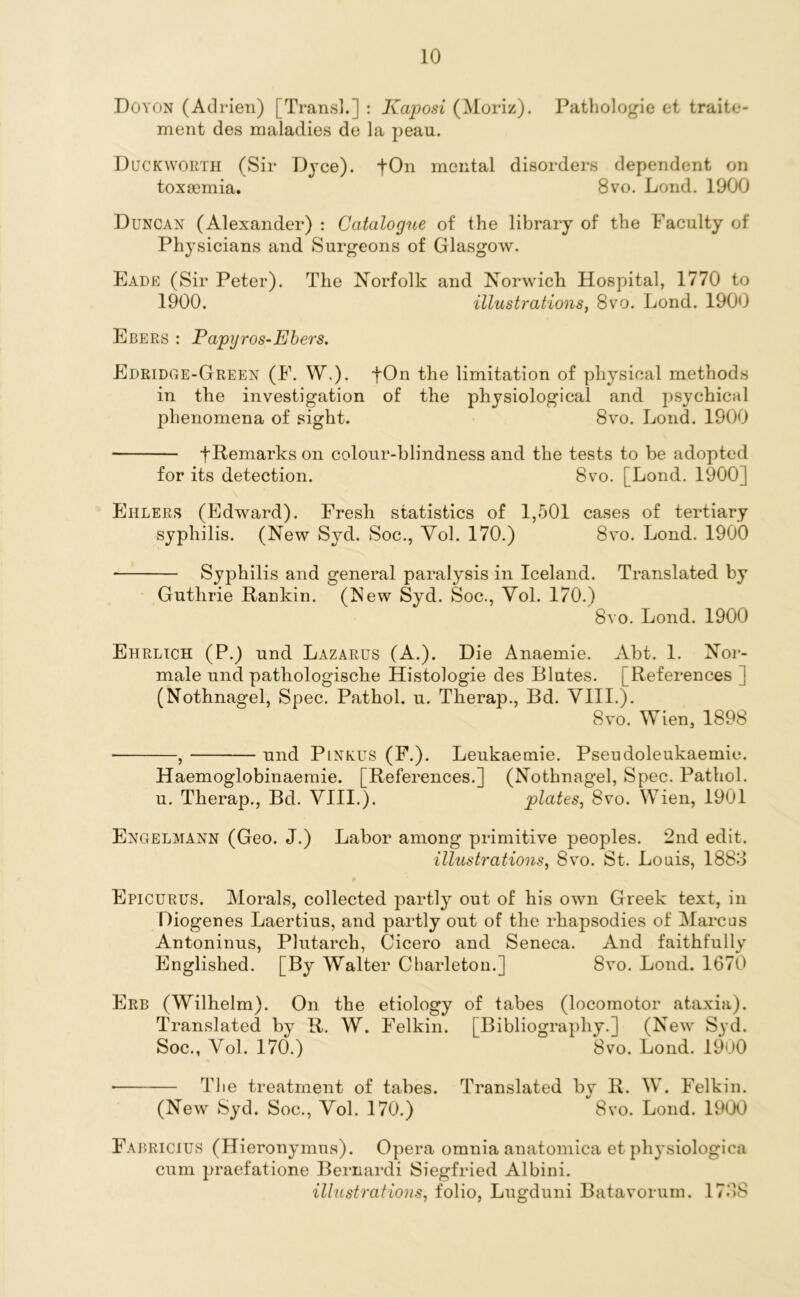 Doyon (Adrien) [Trans].] : Kaposi (Moriz). Pathologic et traite- ment des maladies de la peau. Duckworth (Sir Dyce). -fOn mental disorders dependent on toxaemia. 8vo. Lond. 1900 Duncan (Alexander) : Catalogue of the library of the Faculty of Physicians and Surgeons of Glasgow. Eade (Sir Peter). The Norfolk and Norwich Hospital, 1770 to 1900. illustrations, 8vo. Lond. 1900 Ebers : Papgros-Ebers. Edridge-Green (E. W\). fOn the limitation of physical methods in the investigation of the physiological and psychical phenomena of sight. 8vo. Lond. 1900 t Remarks on colour-blindness and the tests to be adopted for its detection. 8vo. [Lond. 1900] Eulers (Edward). Fresh statistics of 1,501 cases of tertiary syphilis. (New Syd. Soc., Yol. 170.) 8vo. Lond. 1900 • Syphilis and general paralysis in Iceland. Translated by Guthrie Rankin. (New Syd. Soc., Yol. 170.) 8vo. Lond. 1900 Ehrlich (P.) und Lazarus (A.). Die Anaemie. Abt. 1. Nor- male und patliologische Histologie des Blutes. [References ] (Nothnagel, Spec. Pathol, u. Therap., Bd. YIII.). 8vo. Wien, 1898 , und Plnkus (F.). Leukaemie. Pseudoleukaemie. Haemoglobinaemie. [References.] (Nothnagel, Spec. Pathol, u. Therap., Bd. VIII.). plates, 8vo. Wien, 1901 Engelmann (Geo. J.) Labor among primitive peoples. 2nd edit. illustrations, 8vo. St. Louis, 1883 Epicurus. Morals, collected partly out of his own Greek text, in Diogenes Laertius, and partly out of the rhapsodies of Marcus Antoninus, Plutarch, Cicero and Seneca. And faithfully Englished. [By Walter Charleton.] 8vo. Lond. 1670 Erb (Wilhelm). On the etiology of tabes (locomotor ataxia). Translated by R. W. Felkin. [Bibliography.] (New Syd. Soc., Yol. 170.) 8vo. Lond. 1900 * The treatment of tahes. Translated by R. W. Felkin. (New Syd. Soc., Yol. 170.) 8vo. Lond. 1900 Fabricius (Hieronymus). Opera omnia anatomica et physiologica cum praefatione Bernardi Siegfried Albini. illustrations, folio, Lugduni Batavorum. 1738