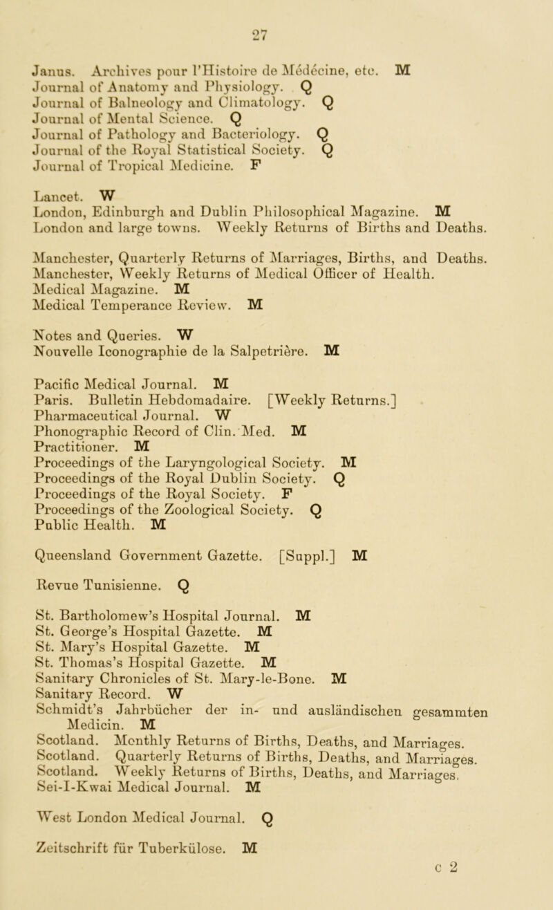 Janus. Archives pour l’Histoire de Medecine, etc. M Journal of Anatomy and Physiology. Q Journal of Balneology and Climatology. Q Journal of Mental Science. Q Journal of Pathology and Bacteriology. Q Journal of the Royal Statistical Society. Q Journal of Tropical Medicine. F Lancet. W London, Edinburgh and Dublin Philosophical Magazine. M London and large towns. Weekly Returns of Births and Deaths. Manchester, Quarterly Returns of Marriages, Births, and Deaths. Manchester, Weekly Returns of Medical Officer of Health. Medical Magazine. M Medical Temperance Review. M Notes and Queries. W Nouvelle Iconograpliie de la Salpetriere. M Pacific Medical Journal. M Paris. Bulletin Hebdomadaire. [Weekly Returns.] Pharmaceutical Journal. W Phonographic Record of Clin. Med. M Practitioner. M Proceedings of the Laryngological Society. M Proceedings of the Royal Dublin Society. Q Proceedings of the Royal Society. F Proceedings of the Zoological Society. Q Public Health. M Queensland Government Gazette. [Suppl.] M Revue Tunisienne. Q St. Bartholomew’s Hospital Journal. M St. George’s Hospital Gazette. M St. Mary’s Hospital Gazette. M St. Thomas’s Hospital Gazette. M Sanitary Chronicles of St. Mary-le-Bone. M Sanitary Record. W Schmidt’s Jahrbiicher der in- und ausliindischen gesammten Medicin. M Scotland. Monthly Returns of Births, Deaths, and Marriages. Scotland. Quarterly Returns of Births, Deaths, and Marriages. Scotland. Weekly Returns of Births, Deaths, and Marriages, Sei-I-Kwai Medical Journal. M c 2 West London Medical Journal. Q Zeitschrift fur Tuberkiilose. M