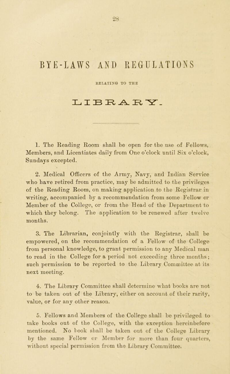 BYE-LAWS AN1) REGULATIONS RELATING TO THE LIBR A. IR, . 1. The Reading Room shall he open for the use of Fellows, Members, and Licentiates daily from One o’clock nntil Six o’clock, Sundays excepted. 2. Medical Officers of the Army, Navy, and Indian Service who have retired from practice, may be admitted to the privileges of the Reading Room, on making application to the Registrar in writing, accompanied by a recommendation from some Fellow or Member of the College, or from the Head of the Department to which they belong. The application to be renewed after twelve months. 3. The Librarian, conjointly with the Registrar, shall be empowered, on the recommendation of a Fellow of the College from personal knowledge, to grant permission to any Medical man to read in the College for a period not exceeding three months; such permission to be reported to the Library Committee at its next meeting. 4. The Library Committee shall determine what books are not to be taken out of the Library, either on account of their rarity, value, or for any other reason. 5. Fellows and Members of the College shall be privileged to take books out of the College, with the exception hereinbefore mentioned. No book shall be taken out of the College Library by the same Fellow or Member for more than four quarters, without special permission from the Library Committee.