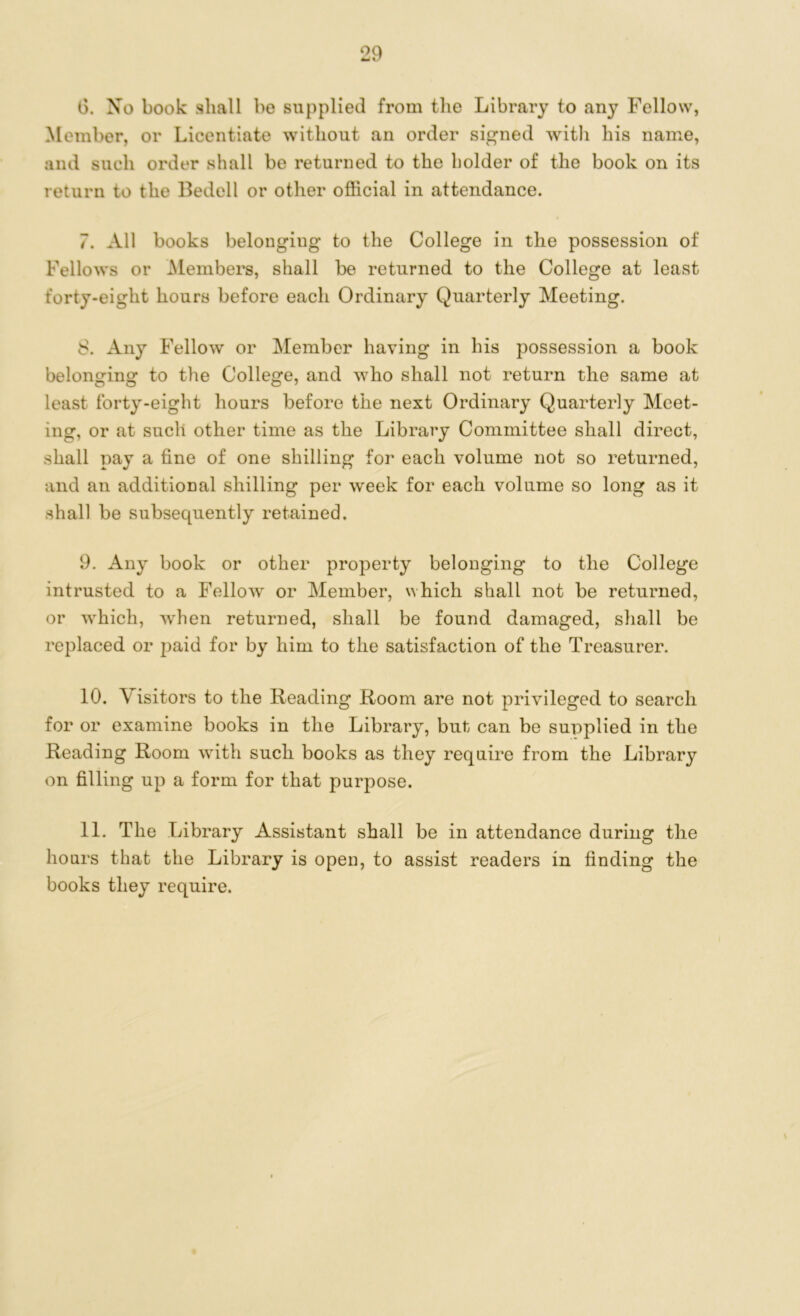 6. Xo book shall bo supplied from the Library to any Fellow, Member, or Licentiate without an order signed with his name, and such order shall be returned to the holder of the book on its return to the Bedell or other official in attendance. 7. All books belonging to the College in the possession of Fellows or Members, shall be returned to the College at least forty-eight hours before each Ordinary Quarterly Meeting. 8. Any Fellow or Member having in his possession a book belonging to the College, and who shall not return the same at least forty-eight hours before the next Ordinary Quarterly Meet- ing, or at such other time as the Library Committee shall direct, shall pay a fine of one shilling for each volume not so returned, and an additional shilling per week for each volume so long as it shall be subsequently retained. 9. Any book or other property belonging to the College intrusted to a Fellow or Member, which shall not be returned, or which, Avhen returned, shall be found damaged, shall be replaced or paid for by him to the satisfaction of the Treasurer. 10. \ isitors to the Reading Room are not privileged to search for or examine books in the Library, but can be supplied in the Reading Room with such books as they require from the Library on filling up a form for that purpose. 11. The Library Assistant shall be in attendance during the hours that the Library is open, to assist readers in finding the books they require.