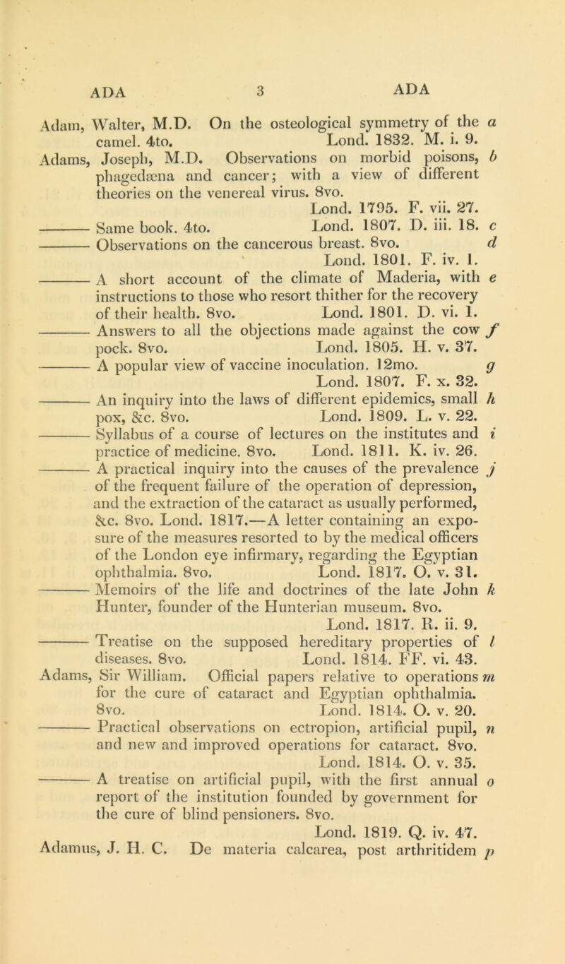Adam, Walter, M.D. On the osteological symmetry of the a camel. 4to. Lond. 1832. M. i. 9. Adams, Joseph, M.D. Observations on morbid poisons, b phagedaena and cancer; with a view of different theories on the venereal virus. 8vo. Lond. 1795. F. vii. 27. Same book. 4to. Lond. 1807. D. iii. 18. c Observations on the cancerous breast. 8vo. d ' Lond. 1801. F. iv. 1. A short account of the climate of Maderia, with e instructions to those who resort thither for the recovery of their health. 8vo. Lond. 1801. D. vi. 1. Answers to all the objections made against the cow f pock. 8vo. Lond. 1805. H. v. 37. A popular view of vaccine inoculation. 12mo. g Lond. 1807. F. x. 32. An inquiry into the law^s of different epidemics, small h pox, &c. 8vo. Lond. 1809. L. v. 22. Syllabus of a course of lectures on the institutes and i practice of medicine. 8vo. Lond. 1811. K. iv. 26. A practical inquiry into the causes of the prevalence j of the frequent failure of the operation of depression, and the extraction of the cataract as usually performed, ^c. 8vo. Lond. 1817.—A letter containing an expo- sure of the measures resorted to by the medical officers of the London eye infirmary, regarding the Egyptian ophthalmia. 8vo, Lond. 1817. O. v. 31. Memoirs of the life and doctrines of the late John k Hunter, founder of the Hunterian museum. 8vo. Lond. 1817. R. ii. 9. Treatise on the supposed hereditary properties of / diseases. 8vo. Lond. 1814. FF. vi. 43. Adams, Sir William. Official papers relative to operations m for the cure of cataract and Egyptian ophthalmia. 8vo. Lond. 1814. O. v. 20. Practical observations on ectropion, artificial pupil, n and new and improved operations for cataract. 8vo. Lond. 1814. O. v. 35. A treatise on artificial pupil, with the first annual o report of the institution founded by government for the cure of blind pensioners. 8vo. Lond. 1819. Q. iv. 47. Adamus, J. H. C. De materia calcarea, post arthritidem />